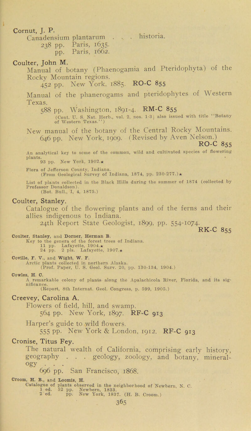 Cornut, J. P. Canadensium plantarum . . . histona. 238 pp. Paris, 1635. pp. Paris, 1662. Coulter, John M. Manual of botany (Phaenogajnia and Pteridophyta) of the Rocky Mountain regions. 452 pp. New York, 1885. RO-C 855 Manual of the phanerogams and pteridophytes of Western Texas. 588 pp. Washington, 1891-4. RM-C 855 (Cont. U. S. Nat. Herb., vol. 2, nos. 1-3; also issued with title “Botany of Western Texas.”) New manual of the botany of the Central Rocky Mountains. 646 pp. New York, 1909. (Revised bv Aven Nelson.) RO-C 855 An analytical key to some of the common, wild and cultivated species of flowering plants. 93 pp. New York, 1902.* Flora of Jefferson County, Indiana. (From Geological Survey of Indiana, 1874, pp. 230-277.) ★ List of plants collected in the Black Hills during the summer of 1874 (collected by Professor Donaldson). (Bot. Bull., I, 4, 1875.) Coulter, Stanley. Catalogue of the flowering plants and of the ferns and their allies indigenous to Indiana. 24th Report State Geologist, 1899, pp. 554-1074. RK-C 855 Coulter, Stanley, and Dorner, Herman B. Key to the genera of the forest trees of Indiana. 11 pp. Lafayette, 1904.* 24 pp. 2 pis. Lafayette, 1907.* Covllle, F. V., and Wight, W. F. Arctic plants collected in northern Alaska. (Prof. Paper, U. S. Geol. Surv. 20, pp. 130-134, 1904.) Cowles, H. C. A remarkable colony of plants along the Apalachicola River, Florida, and its sig- nificance. (Report, 8th Internat. Geol. Congress, p. 599, 1905.) Creevey, Carolina A. Flowers of field, hill, and swamp. 564 pp. New York, 1897. RF-C 913 Harper’s guide to wild flowers. 555 pp. New York & London, 1912. RF-C 913 Cronise, Titus Fey. The natural wealth of California, comprising early history, geography . . . geology, zoology, and botany, mineral- ogy • • • 696 pp. San Francisco, 1868. Croom, H. B., and Loomis, H. Catalogue of plants observed in the neighborhood of Newbern, N. C. 1 ed. 52 pp. Newbern, 1833. 2 ed. pp. New York, 1837. (H. B. Croom.)