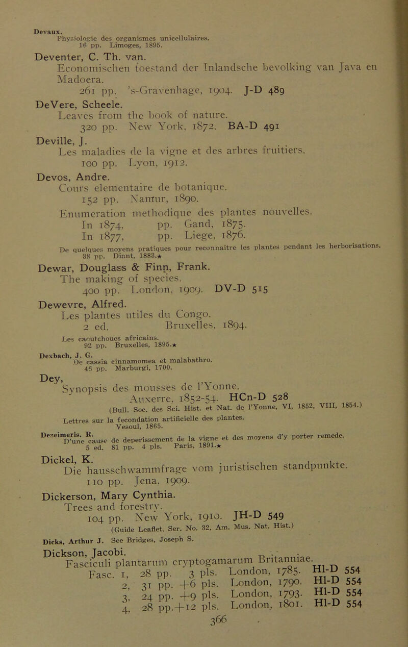 Devaux. Physiologie des organismes unicellulaires. 16 pp. Limoges, 1896. Deventer, C. Th. van. Economischen toestand der Inlandsche bevolking van Java en Madoera. 261 pp. !s-Gravenhage, 1904. J-D 489 DeVere, Scheele. Leaves from the book of nature. 320 pp. New York, 1872. BA-D 491 Deville, J. Les maladies de la vigne et des arbres fruitiers. 100 pp. Lyon, 1912. Devos, Andre. Cotirs elementaire de botanique. 152 pp. Namur, 1S90. Enumeration metliodique des plantes nouvelles. In 1874, pp. Gand, 1875. In 1877, pp. Liege, 1876. De quelques moyens pratiques pour reconnaitre les plantes pendant les herborisations. 38 pp. Diant, 1883.* Dewar, Douglass & Finn, Frank. The making of species. 400 pp. London, 1909. DV-D 515 Dewevre, Alfred. Les plantes utiles du Congo. 2 ed. Bruxelles. 1894. Les caoutchoucs africains. 92 pp. Bruxelles, 1895.* Dcxbach, J. G. , . , De cassia cinnamomea et malabathro. 45 pp. Marburgi, 1700. Dey, , . Synopsis des mousses de 1'V onne. Auxerre. 1852-54. HCn-D 528 (Bull. Soc. des Sci. Hist, et Nat. de l’Yonne, VI, 1862, VIII, 1854.) Lettres sur la fecondation artificielle des plantes. Vesoul, 1865. DeZeiraDe-une*'ause de deperissement de la vigne et des moyens d’y porter remede. 5 ed. 81 pp. 4 pis. Paris, 1891.* Die hausschwammfrage vom juristischen standpunkte. no pp. Jena. 1909. Dickerson, Mary Cynthia. Trees and forestry. 104 pp. Neiv York, 1910. JH-D 549 (Guide Leaflet. Ser. No. 32. Am. Mus. Nat. Hist.) Dicks, Arthur J. See Bridges, Joseph S. Dickson, Jacobi. . Fasciculi plantarum cryptogamarum britanmae. Fasc. r, 28 pp. 3 pis. London. 1785. Hl-D 554 o qr pp. -4-6 pis. London, I79®- Hl-D 554 7 24 pp. +9 pis. London. i793- Hl-D 554 4, 28 pp.—[—12 pis. London, 1801. Hl-D 554
