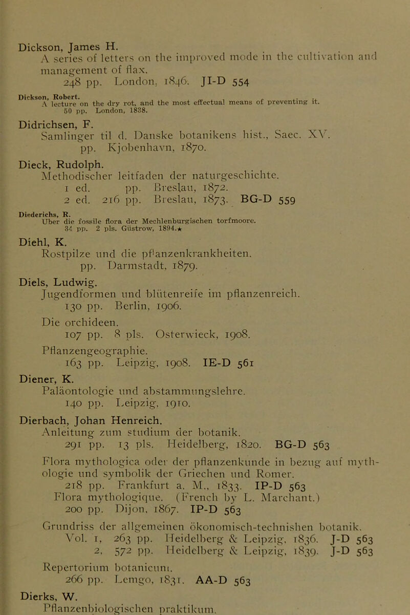 Dickson, James H. A series of letters on the improved mode in the cultivation and management of flax. 248 pp. London. 1846. JI-D 554 Dickson, Robert. . , . A lecture on the dry rot. and the most effectual means of preventing it. 60 pp. London, 1838. Didrichsen, F. Samlinger til d. Danske botanikens hist., Saec. XY. pp. Kjobenhavn, 1870. Dieck, Rudolph. Methodischer leitfaden der naturgeschichte. 1 ed. pp. Breslau, 1872. 2 ed. 216 pp. Breslau, 1873. BG-D 559 Diederichs, R. Uber die fossile flora der Mechlenburgischen torfmoore. 34 pp. 2 pis. Giistrow, 1894.* Diehl, K. Rostpilze und die pfHnzenkrankheiten. pp. Darmstadt, 1879. Diels, Ludwig. Jugendformen und bliitenreife im pflanzenreich. 130 pp. Berlin, 1906. Die orchideen. 107 pp. 8 pis. Osterwieck, 1908. PHanzengeographie. 163 pp. Leipzig, 1908. IE-D 561 Diener, K. Paliiontologie und abstammungslehre. 140 pp. Leipzig, 1910. Dierbach, Johan Henreich. Anleitung zum studium der botanik. 291 pp. 13 pis. Heidelberg, 1820. BG-D 563 Flora mythologica oder der pflanzenkunde in bezug auf myth- ologie und symbolik der Griechen und Romer. 218 pp. Frankfurt a. M., 1833. IP-D 563 Flora mythologique. (French by L. Marchant.) 200 pp. Dijon, 1867. IP-D 563 Grundriss der allgemeinen okonomisch-technishen botanik. Vol. 1, 263 pp. Heidelberg & Leipzig, 1836. J-D 563 2, 572 pp. Heidelberg & Leipzig, 1839. J-D 563 Repertorium botanicuni. 266 pp. Lemgo, 1831. AA-D 563 Dierks, W. Pflanzenbiologischen praktikum.