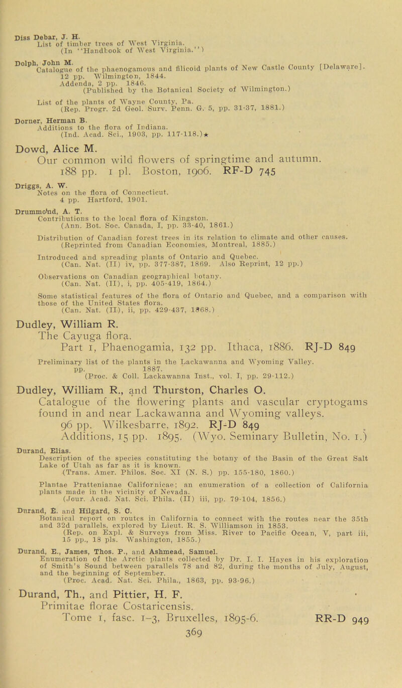 Diss Debar, J. H. List of timber trees of West Virginia. (In “Handbook of West Virginia.”) Catalogue of the phaenognmous and filieoid plants of New Castle County [Delaware]. 12 pp. Wilmington, 1844. Addenda, 2 pp. 1846. (Published by the Botanical Society of Wilmington.) List of the plants of Wayne County, Pa. (Rep. Progr. 2d Geol. Surv. Penn. G. 5, pp. 31-37, 1881.) Dorner, Herman B. Additions to the flora of Indiana. (Ind. Acad. Sci., 1903, pp. 117-118.)* Dowd, Alice M. Our common wild flowers of springtime and autumn. 188 pp. i pi. Boston, 1906. RF-D 745 Driggs, A. W. Notes on the flora of Connecticut. 4 pp. Hartford, 1901. Drummo'nd, A. T. Contributions to the local flora of Kingston. (Ann. Bot. Soc. Canada, I, pp. 33-40, 1861.) Distribution of Canadian forest trees in its relation to climate and other causes. (Reprinted from Canadian Economies, Montreal, 1885.) Introduced and spreading plants of Ontario and Quebec. (Can. Nat. (II) iv, pp. 377-387, 1869. Also Reprint, 12 pp.) Observations on Canadian geographical botany. (Can. Nat. (II), i, pp. 405-419, 1864.) Some statistical features of the flora of Ontario and Quebec, and a comparison with those of the United States flora. (Can. Nat. (II), ii, pp. 429-437, 1868.) Dudley, William R. The Cayuga florfi. Part i, Phaenogamia, 132 pp. Ithaca, 1886. RJ-D 849 Preliminary list of the plants in the Lackawanna and Wyoming Valley, pp. 1887. (Proc. & Coll. Lackawanna Inst., vol. I, pp. 29-112.) Dudley, William R., and Thurston, Charles O. Catalogue of the flowering plants and vascular cryptogams found in and near Lackawanna and Wyoming valleys. 96 pp. Wilkesbarre, 1892. RJ-D 849 Additions, 15 pp. 1895. (Wyo. Seminary Bulletin, No. 1.) Durand, Elias. Description of the species constituting the botany of the Basin of the Great Salt Lake of Utah as far as it is known. (Trans. Amer. Philos. Soc. XI (N. S.) pp. 155-180, 1860.) Plantae Prattenianae Californicae; an enumeration of a collection of California plants made in the vicinity of Nevada. (Jour. Acad. Nat. Sci. Pliila. (II) iii, pp. 79-104, 1856.) Dnrand, E. and Hilgard, S. C. Botanical report on routes in California to connect with the routes near the 35th and 32d parallels, explored by Lieut. R. S. Williamson in 1853. (Rep. on Expl. & Surveys from Miss. River to Pacific Ocean, V, part iii, 15 pp., 13 pis. Washington, 1855.) Durand, E., James, Thos. P., and Ashmead, Samuel. Enumeration of the Arctic plants collected by Dr. I. I. Hayes in his exploration of Smith’s Sound between parallels 78 and 82, during the months of July, August, and the beginning of September. (Proc. Acad. Nat. Sci. Phila., 1863, pp. 93-96.) Durand, Th., and Pittier, H. F. Primitae florae Costaricensis. Tome i, fasc. 1-3, Bruxelles, 1895-6. RR-D 949