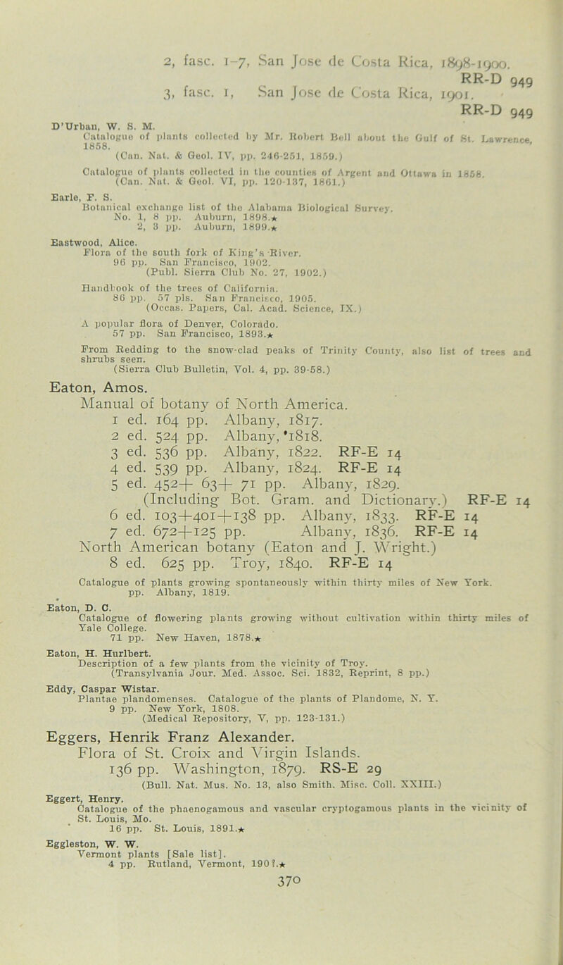 2, fasc. 1-7, San Jose de Costa Rica, 1898-1900. RR-D 949 3, fasc. 1, San Jose de Costa Rica, 1901. RR-D 949 D’Urban, W. S. M. Catalogue of plants collected by Mr. Robert Bell about the Gulf of St. Lawrence 1858. (Can. Nat. & Geol. IV, pp. 246-251, 1859.) Catalogue of plants collected in tbo counties of Argent and Ottawa in 1858 (Can. Nat. & Geol. VI, pp. 120-137, 1861.) Earle, F. S. Botnnical exchange list of the Alabama Biological Survey. No. 1, 8 pp. Auburn, 1898.* 2, 3 pp. Auburn, 1899.* Eastwood, Alice. Flora of the south fork of King’s River. 96 pp. San Francisco, 1902. (Puhl. Sierra Club No. 27, 1902.) Handbook of the trees of California. 86 pp. 57 pis. San Francisco, 1905. (Occas. Papers, Cal. Acad. Science, IX.) A popular flora of Denver, Colorado. 57 pp. San Francisco, 1893.* From Redding to the snow-clad peaks of Trinity County, also list of trees and shrubs seen. (Sierra Club Bulletin, Vol. 4, pp. 39-58.) Eaton, Amos. Manual of botany of North America. 1 ed. 164 pp. Albany, 1817. 2 ed. 524 pp. Albany, *1818. 3 ed. 536 pp. Albany, 1822. RF-E 14 4 ed. 539 pp. Albany, 1824. RF-E 14 5 ed. 452+ 63+ 71 pp. Albany, 1829. (Including Bot. Gram, and Dictionary.) 6 ed. 103+401-1-138 pp. Albany, 1833. RF-E 7 ed. 672+125 pp. Albany, 1836. RF-E North American botany (Eaton and J. Wright.) 8 ed. 625 pp. Troy, 1840. RF-E 14 RF-E 14 14 Catalogue of plants growing spontaneously within thirty miles of New York, pp. Albany, 1819. Eaton, D. C. Catalogue of flowering plants growing without cultivation within thirty miles of Yale College. 71 pp. New Haven, 1878.* Eaton, H. Hurlbert. Description of a few plants from the vicinity of Troy. (Transylvania Jour. Med. Assoc. Sci. 1832, Reprint, 8 pp.) Eddy, Caspar Wistar. Plantae plandomenses. Catalogue of the plants of Plandome, N. Y. 9 pp. New York, 1808. (Medical Repository, V, pp. 123-131.) Eggers, Henrik Franz Alexander. Flora of St. Croix and Virgin Islands. 136 pp. Washington, 1879. RS-E 29 (Bull. Nat. Mus. No. 13, also Smith. Misc. Coll. XXIII.) Eggert, Henry. Catalogue of the phaenogamous and vascular cryptogomous plants in the vicinity of St. Louis, Mo. 16 pp. St. Louis, 1891.* Eggleston, W. W. Vermont plants [Sale list]. 4 pp. Rutland, Vermont, 190 f.*