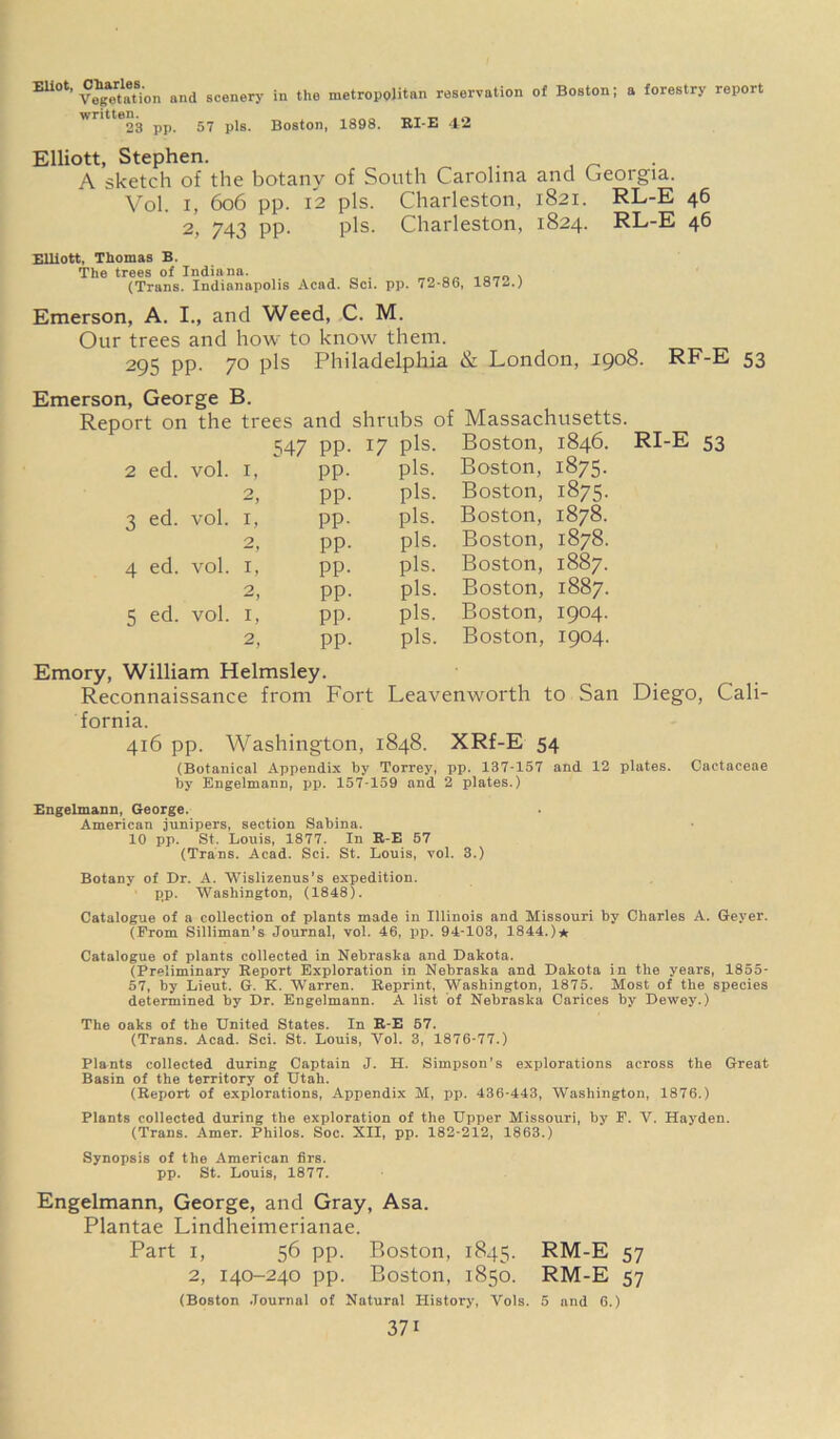 EUOt' V^taUon and scenery in the metropolitan reservation of Boston; a forestry report 23 pp. 57 pis. Boston, 1898. RI-E 42 Elliott, Stephen. A sketch of the botany of South Carolina and Georgia. Vol. i, 6o6 pp. 12 pis. Charleston, 1821. RL-E 46 2, 743 PP- pis. Charleston, 1824. RL-E 46 Elliott, Thomas B. The trees of Indiana. . „ . , (Trans. Indianapolis Acad. Sci. pp. 72-86, 1873.) Emerson, A. I., and Weed, C. M. Our trees and how to know them. 295 pp. 70 pis Philadelphia & London, 1908. RF-E 53 Emerson, George B. Report on the trees and shrubs of Massachusetts 547 PP- 17 pis. Boston, 1846. 2 ed. vol. 1, pp. pis. Boston, 1875- 0 pp. pis. Boston, 1875- 3 ed. vol. 1, pp. pis. Boston, 1878. O — y pp. pis. Boston, 1878. 4 ed. vol. 1, pp. pis. Boston, 1887. 2  j pp. pis. Boston, 1887. 5 ed. vol. 1, pp. pis. Boston, 1904. 2, pp. pis. Boston, 1904. RI-E 53 Emory, William Helmsley. Reconnaissance from Fort Leavenworth to San Diego, Cali- fornia. 416 pp. Washington, 1848. XRf-E 54 (Botanical Appendix by Torrey, pp. 137-157 and 12 plates. Cactaceae by Engelmann, pp. 157-159 and 2 plates.) Engelmann, George. American junipers, section Sabina. 10 pp. St. Louis, 1877. In R-E 57 (Trans. Acad. Sci. St. Louis, vol. 3.) Botany of Dr. A. Wislizenus’s expedition, pp. Washington, (1848). Catalogue of a collection of plants made in Illinois and Missouri by Charles A. Geyer. (From Silliman’s Journal, vol. 46, pp. 94-103, 1844.)* Catalogue of plants collected in Nebraska and Dakota. (Preliminary Report Exploration in Nebraska and Dakota in the years, 1855- 57, by Lieut. G. K. Warren. Reprint, Washington, 1875. Most of the species determined by Dr. Engelmann. A list of Nebraska Carices by Dewey.) The oaks of the United States. In R-E 57. (Trans. Acad. Sci. St. Louis, Vol. 3, 1876-77.) Plants collected during Captain J. H. Simpson's explorations across the Great Basin of the territory of Utah. (Report of explorations, Appendix M, pp. 436-443, Washington, 1876.) Plants collected during the exploration of the Upper Missouri, by F. V. Hayden. (Trans. Amer. Philos. Soc. XII, pp. 182-212, 1863.) Synopsis of the American firs. pp. St. Louis, 1877. Engelmann, George, and Gray, Asa. Plantae Lindheimerianae. Part i, 56 pp. Boston, 1845. RM-E 57 2, 140-240 pp. Boston, 1850. RM-E 57 (Boston Journal of Natural History, Vols. 5 and 6.)