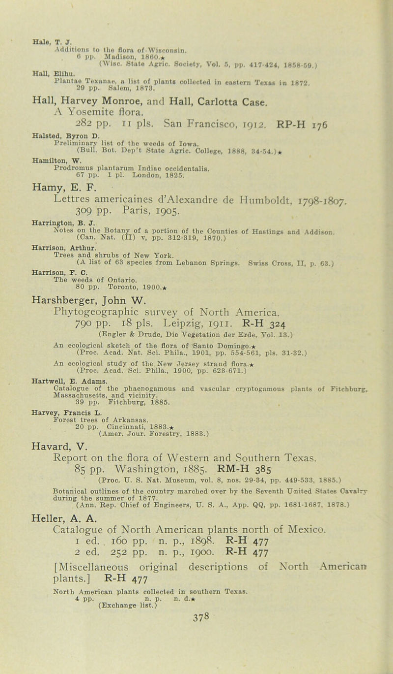 Hale, T. J. Additions to t lie flora of-Wisconsin. 6 pp. Madison, I860.* (Wise. State Agric. Society, Vol. 5, pp. -117-424, 1858-59.) Hall, Elihu. Plantae Texanno, a list of plants collected in eastern Texas in 1872. 29 pp. Salem, 1873. Hall, Harvey Monroe, and Hall, Carlotta Case. A Yosemite flora. 282 pp. 11 pis. San Francisco, 1912. RP-H 176 Halsted, Byron D. Preliminary list of tlie weeds of Iowa. (Bull. Bot. Dep't State Agric. College, 1888, 34-54.)* Hamilton, W. Prodromus plantarum Indiae occidentalis. 67 pp. 1 pi. London, 1825. Hamy, E. F. Lettres americaines d’Alexandre de Humboldt, 1798-1807. 309 pp. Paris, 1905. Harrington, B. J. Notes on the Botany of a portion of the Counties of Hastings and Addison. (Can. Nat. (II) v, pp. 312-319, 1870.) Harrison, Arthur. Trees and shrubs of New York. (A list of 63 species from Lebanon Springs. Swiss Cross, II, p. 63.) Harrison, P. C. The weeds of Ontario. 80 pp. Toronto, 1900.* Harshberger, John W. Phytogeographic survey of North America. 790 pp. 18 pis. Leipzig, 1911. R-H 324 (Engler & Drude, Die Vegetation der Erde, Vol. 13.) An ecological sketch of the flora of Santo Domingo.* (Proc. Acad. Nat. Sci. Phila., 1901, pp. 554-561, pis. 31-32.) An ecological study of the New Jersey strand flora.* (Proc. Acad. Sci. Phila., 1900, pp. 623-671.) Hartwell, E. Adams. Catalogue of the pliaenogamous and vascular cryptogamous plants of Fitchburg. Massachusetts, and vicinity. 39 pp. Fitchburg, 1885. Harvey, Francis L. Forest trees of Arkansas. 20 pp. Cincinnati, 1883.* (Amer. Jour. Forestry, 1883.) Havard, V. Report on the flora of Western and Southern Texas. 85 pp. Washington, 1885. RM-H 385 (Proc. U. S. Nat. Museum, vol. 8, nos. 29-34, pp. 449-533, 1885.) Botanical outlines of the country marched over by the Seventh United States Cavalry during the summer of 1877. (Ann. Rep. Chief of Engineers, U. S. A., App. QQ, pp. 1681-1687. 1878.) Heller, A. A. Catalogue of North American plants north of Mexico. 1 ed. , 160 pp. n. p., 1898. R-H 477 2 ed. 252 pp. n. p., 1900. R-H 477 [Miscellaneous original descriptions of North American plants.] R-H 477 North American plants collected in southern Texas. 4 pp. n. p. n. d.* (Exchange list.)