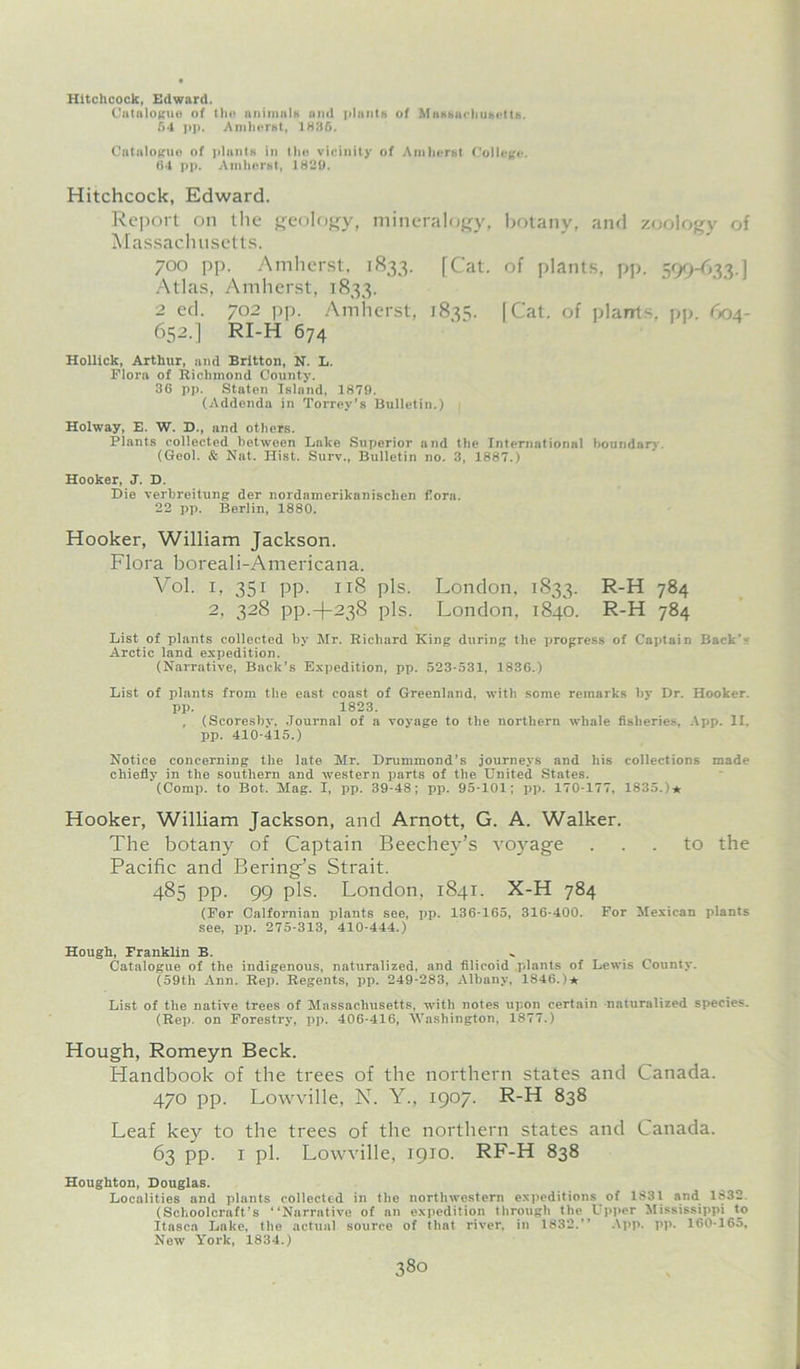 Hitchcock, Edward. Catalogue of the animals and plants of Massachusetts. 54 pp. Amherst, 1836. Catalogue of plants in the vicinity of Amherst College. fS4 pp. Amherst, 1829. Hitchcock, Edward. Report on the geology, mineralogy, botany, and zoology of Massachusetts. 700 pp. Amherst, 1833. [Cat. of plants, pp. 599-633.] Atlas, Amherst, 1833. 2 ed. 702 pp. Amherst, 1835. [Cat. of plants, pp. 604- 652.] RI-H 674 Hollick, Arthur, and Britton, N. L. Flora of Richmond County. 36 pp. Staten Island, 1879. (Addenda in Torrey’s Bulletin.) Holway, E. W. D., and others. Plants collected between Lake Superior and the International boundary. (Geol. & Nat. Hist. Surv., Bulletin no. 3, 1887.) Hooker, J. D. Die verbreitung der nordamerikanischen fora. 22 pp. Berlin, 1880. Hooker, William Jackson. Flora boreali-Americana. Vol. i, 351 pp. 118 pis. London, 1833. R-H 784 2, 328 pp.-)-238 pis. London. 1840. R-H 784 List of plants collected by Mr. Richard King during the progress of Captain Back- Arctic land expedition. (Narrative, Back’s Expedition, pp. 523-531, 1836.) List of plants from the east coast of Greenland, with some remarks by Dr. Hooker, pp. 1823. , (Scoresby, Journal of a voyage to the northern whale fisheries, App. II. pp. 410-415.) Notice concerning the late Mr. Drummond's journeys and his collections made chiefly in the southern and -western parts of the United States. (Comp, to Bot. Mag. I, pp. 39-48; pp. 95-101; pp. 170-177, 1835.)* Hooker, William Jackson, and Arnott, G. A. Walker. The botany of Captain Beechey’s voyage ... to the Pacific and Bering’s Strait. 485 pp. 99 pis. London, 1841. X-H 784 (For Calfornian plants see, pp. 136-165, 316-400. For Mexican plants see, pp. 275-313, 410-444.) Hough, Franklin B. Catalogue of the indigenous, naturalized, and filicoid plants of Lewis County. (59th Ann. Rep. Regents, pp. 249-283, Albany, 1846.)★ List of the native trees of Massachusetts, with notes upon certain naturalized species. (Rep. on Forestry, pp. 406-416, Washington, 1877.) Hough, Romeyn Beck. Handbook of the trees of the northern states and Canada. 470 pp. Lowville, N. Y., 1907. R-H 838 Leaf key to the trees of the northern states and Canada. 63 PP- 1 pi. Lowville, 1910. RF-H 838 Houghton, Douglas. Localities and plants collected in the northwestern expeditions of 1831 and 1832. (Schoolcraft’s “Narrative of an expedition through the Upper Mississippi to Itasca Lake, the actual source of that river, in 1832.’’ App. pp. 160-165, New York, 1834.)