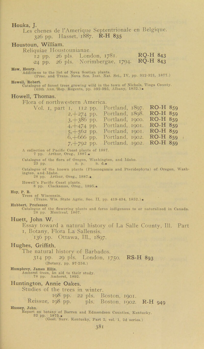 Houka, J. Les chenes de l’Amerique Septentrionale en Belgique. 326 pp. Hasset, 1887. R-H 835 Houstoun, William. Reliquiae Houstounianae. 12 pp. 26 pis. London, 1781. RQ-H 843 •24 pp. 26 pis. Norimbergae, 1794. RQ-H 843 How, Henry. Additions to the list of Nova Scotian plants. (Proc. and Trans. Nova Sco. Inst. Nat. Sci., IV, pp. 312-321, 1877.) Howell, Robert. Catalogue of forest trees growing wild in the town of Nichols, Tioga County. (65th Ann.'Rep. Howell, Thomas. Regents, pp. 392-395, Albany, 1852.)★ Flora of northwestern America. Vol. i, part i, 112 pp 2, + 274 pp 3, + 386 pp 4.4- 474 PP 5,+562 pp 6.4- 666 pp 7,+792 pp Portland, Portland, Portland, Portland, Portland, Portland, Portland, 1897. 1898. 1900. 1901. 1901. 1902. 1902. RO-H 859 RO-H 859 RO-H 859 RO-H 859 RO-H 859 RO-H RO-H 859 859 A collection of Pacific Coast plants of 1887. 7 pp. Arthur, Oreg., 1887.* Catalogue of the flora of Oregon, Washington, and Idaho. 23 pp. n. p. n. d.* Catalogue of the known plants (Pbaenogamia and Pteridophyta) of Oregon, Wash- ington, and Idaho. 28 pp. Arthur, Oreg., 1887.* Howell's Pacific Coast plants. 8 pp. Clackamas, Oreg., 1895.* Hoy, P. R. Trees of Wisconsin. (Trans. Wis. State Agrie. Soc. II, pp. 419-434, 1852.)* Hubbert, Professor. Catalogue of the flowering plants and ferns indigenous to or naturalized in Canada. 28 pp. Montreal, 1867. Huett, John W. Essay toward a natural history of La Salle County, 111. i, Botany, Flora La Sallensis. . 136 pp. Ottawa, 111., 1897. Hughes, Griffith. The natural history of Barbados. 314 pp. 29 pis. London, 1750. RS-H 893 (Botany, pp. 97-256.) Humphrey, James Ellis. Amherst trees, an aid to their study. 78 pp. Amherst, 1892. Huntington, Annie Oakes. Studies of the trees in winter. 198 pp. 22 pis. Boston, Reissue, 198 pp. pis. Boston, Part 1901. 1902. R-H 949 Hussey, John. Report on botany of Barren and Edmondson Counties, Kentucky. 32 pp. 1875 * (Geol. Surv. Kentucky, Part 2, vol. 1, 2d series.)