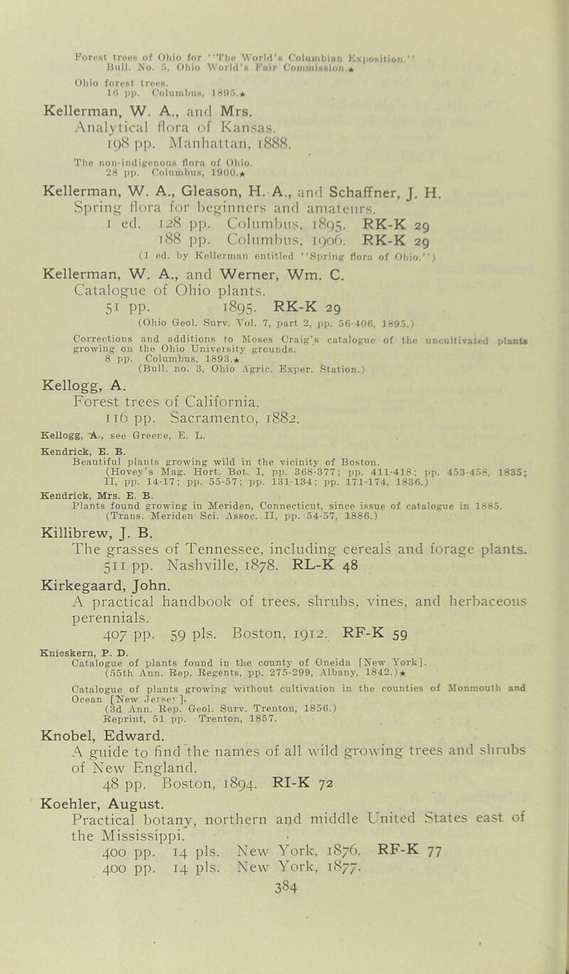 Forest trees of Ohio for “The World’s Columbian Exposition. Bull. No. 5, Ohio World’s Fair Commission.* Ohio forest trees. l(i pp. Columbus, 1895.* Kellerman, W. A., and Mrs. Analytical flora of Kansas. 198 pp. Manhattan, 1888. Tho non-indigenous flora of Ohio. 28 pp. Columbus, 1900.* Kellerman, W. A., Gleason, H. A., and Schaffner, J. H. Spring flora for beginners and amateurs. 1 cd. 128 pp. Columbus, 1895. RK-K 29 188 pp. Columbus, 1906. RK-K 29 (1 ed. by Kellerman entitled “Spring flora of Ohio.) Kellerman, W. A., and Werner, Wm. C. Catalogue of Ohio plants. 51 pp. 1895. RK-K 29 (Ohio Geol. Surv. Vol. 7, part 2, pp. 56-406, 1895.) Corrections and additions to Moses Craig’s catalogue of the uncultivated plants growing on the Ohio University grounds. 8 pp. Columbus, 1893,* (Bull. no. 3, Ohio Agric. Exper. Station.) Kellogg, A. Forest trees of California. n6 pp. Sacramento, 1882. Kellogg, A., see Greene, E. L. Kendrick, E. B. Beautiful plants growing wild in the vicinity of Boston. (Hovey’s Mag. Hort. Bot. I, pp. 368-377; pp. 411-418; pp. 453-458, 1835; II, pp. 14-17; pp. 55-57; pp. 131-134; pp. 171-174, 1836.) Kendrick, Mrs. E. B. Plants found growing in Meriden, Connecticut, since issue of catalogue in 1885. (Trans. Meriden Sci. Assoc. II, pp. 54-57, 1886.) Killibrew, J. B. The grasses of Tennessee, including cereals and forage plants. 511 pp. Nashville, 1878. RL-K 48 Kirkegaard, John. A practical handbook of trees, shrubs, vines, and herbaceous perennials. 407 pp. 59 pis. Boston, 1912. RF-K 59 Knieskern, P. D. Catalogue of plants found in the county of Oneida [New York], (55tl> Ann. Rep. Regents, pp. 275-299, Albany, 1842.)* Catalogue of plants growing without cultivation in the counties of Monmouth and Ocean [New Jersey]. (3d Ann. Rep. Geol. Surv. Trenton, 1856.) Repriut, 51 pp. Trenton, 1857. Knobel, Edward. A guide to find the names of all wild growing trees and shrubs of New England. 48 pp. Boston, 1894. RI-K 72 Koehler, August. Practical botany, northern and middle United States east of the Mississippi. 400 pp. 14 pis. New York, 1876. RF-K 77 400 pp. 14 pis. New York, 1877.