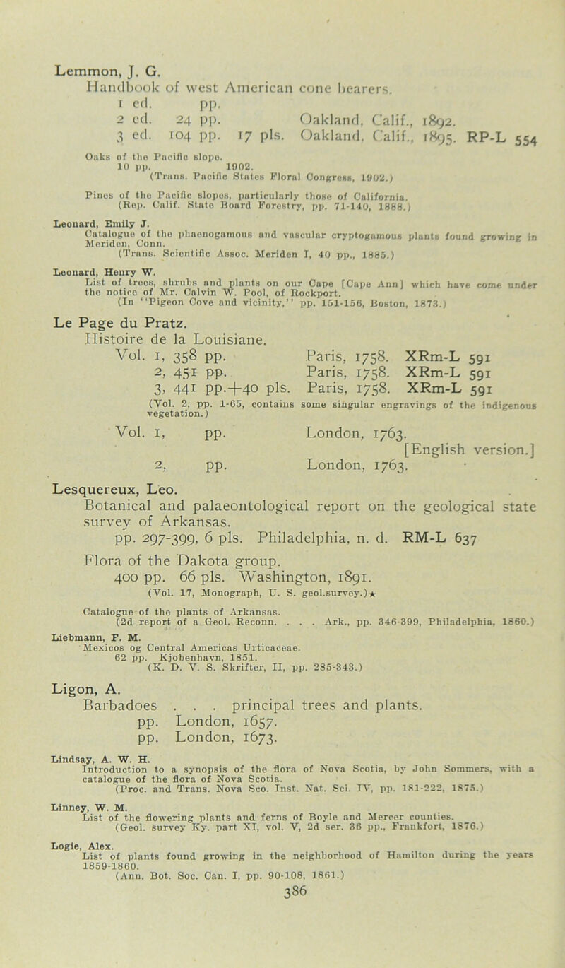 Lemmon, J. G. Handbook of west American cone bearers. 1 ed. pp. 2 ed. 24 pp. Oakland, Calif., 1892. 3 ecl- 104 PP- 17 pis- Oakland, Calif., 1895. RP-L 554 Oaks of the Pacific slope. 10 pp. 1902. (Trans. Pacific States Floral Congress, 1902.) Pines of ttie Pacific slopes, particularly those of California. (Rep. Calif. State Board Forestry, pp. 71-140, 1888.) Leonard, Entlly J. Catalogue of the pliaenogamous and vascular cryptogamous plants found growing in Jleriden, Conn. (Trans. Scientific Assoc. Meriden I, 40 pp., 1885.) Leonard, Henry W. List of trees, shrubs and plants on our Cape [Cape Ann] which have come under the notice of Mr. Calvin W. Pool, of Rockport. (In “Pigeon Cove and vicinity,” pp. 151-156, Boston, 1873. Le Page du Pratz. Histoire de la Louisiane. Vol. i, 358 pp. 2, 45i PP- 3, 441 PP.+40 pis. (Yol. 2, pp. 1-65, contains vegetation.) Vol. i, pp. 2, pp. Paris, 1758. XRm-L 591 Paris, 1758. XRm-L 591 Paris, 1758. XRm-L 591 some singular engravings of the indigenous London, 1763. [English version.] London, 1763. Lesquereux, Leo. Botanical and palaeontological report on the geological state survey of Arkansas. pp. 297-399, 6 pis. Philadelphia, n. d. RM-L 637 Flora of the Dakota group. 400 pp. 66 pis. Washington, 1891. (Vol. 17, Monograph, U. S. geol.survey.)* Catalogue of the plants of Arkansas. (2d report of a Geol. Reconn. . . . Ark., pp. 346-399, Philadelphia, 1860.) Liebmann, F. M. Mexicos og Central Americas Urticaceae. 62 pp. Kjobenhavn, 1851. (K. D. V. S. Skrifter, II, pp. 285-343.) Ligon, A. Barbadoes . . . principal trees and plants, pp. London, 1657. pp. London, 1673. Lindsay, A. W. H. Introduction to a synopsis of the flora of Nova Scotia, by John Sommers, with a catalogue of the flora of Nova Scotia. (Proc. and Trans. Nova Seo. Inst. Nat. Sci. IV, pp. 181-222, 1875.) Linney, W. M. List of the flowering plants and ferns of Boyle and Mercer counties. (Geol. survey Iiy. part XI, vol. V, 2d ser. 36 pp., Frankfort, 1876.) Logie, Alex. List of plants found growing in the neighborhood of Hamilton during the years 1859-1860. (Ann. Bot. Soc. Can. I, pp. 90-108, 1861.) 336