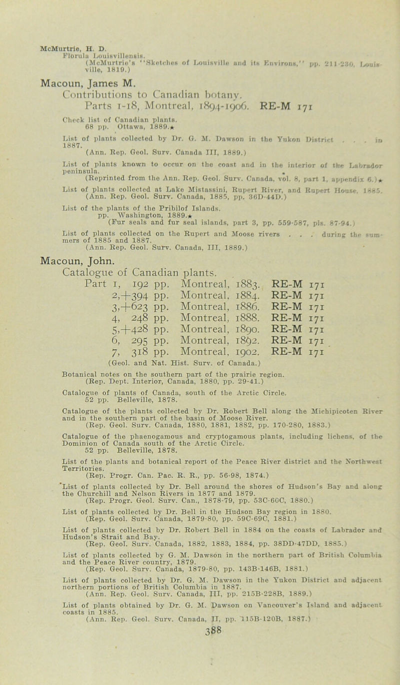 McMurtrie, H. D. Florulu Louisvillensis. (MeMurtrio's “Sketches of Louisville and its Environs,” on. 211-230 Louis ville, 1819.) Macoun, James M. Contributions to Canadian botany. Parts 1-18, Montreal, 1894-1906. RE-M 171 Check list of Canadian plnnts. 68 pp. Ottawa, 1889.* List of plnnts collected hy Dr. G. M. Dawson in the Yukon District in 1887. (Ann. Rep. Geol. Surv. Canada III, 1889.) List of plants known to occur on the coast and in the interior of the Labrador peninsula. . (Reprinted from the Ann. Rep. Geol. Surv. Canada, vol. 8, part 1, appendix 6.)* List of plants collected at Lake Mistassini, Rupert River, and Rupert House. 188'. (Ann. Rep. Geol. Surv. Canada, 1885, pp. 36D-44D.) List of the plants of the Prihilof Islands, pp. Washington, 1889.* (Pur seals and fur seal islands, part 3, pp. 559-587, pis. 87-94., List of plants collected on the Rupert and Moose rivers . . . during the sum mers of 1885 and 1887. (Ann. Rep. Geol. Surv. Canada, III, 1889.) Macoun, John. Catalogue of Canadian Part i, 192 pp. 2>+394 PP- 3, +623 pp. 4, 248 pp. 5,4-428 pp. 6, 295 pp. 7, 318 pp. plants. Montreal, Montreal. Montreal, Montreal, Montreal, Montreal, Montreal. 1883. 1884. 1886. 1888. 1890. 1892. 1902. (Geol. and Nat. Hist. Surv. of Canada.) RE-M 171 RE-M 171 RE-M 171 RE-M 171 RE-M 171 RE-M 171 RE-M 171 Botanical notes on the southern part of the prairie region. (Rep. Dept. Interior, Canada, 1880, pp. 29-41.) Catalogue of plants of Canada, south of the Arctic Circle. 52 pp. Belleville, 1878. Catalogue of the plants collected hy Dr. Robert Bell along the Michipicoten River and in the southern part of the basin of Moose River. (Rep. Geol. Surv. Canada, 1880, 1881, 1882, pp. 170-280, 1883.) Catalogue of the phaenogamous and cryptogamous plants, including lichens, of the Dominion of Canada south of the Arctic Circle. 52 pp. Belleville, 1878. List of the plants and botanical report of the Peace River district and the Northwest Territories. (Rep. Progr. Can. Pac. R. R., pp. 56-98, 1874.) List of plants collected by Dr. Bell around the shores of Hudson's Bay and along the Churchill and Nelson Rivers in 1877 and 1879. (Rep. Progr. Geol. Surv. Can., 1878-79, pp. 53C-60C, 1880.) List of plants collected by Dr. Bell in the Hudson Bay region in 1880. (Rep. Geol. Surv. Canada, 1879-80, pp. 59C-69C, 1881.) List of plants collected by Dr. Robert Bell in 1884 on the coasts of Labrador and Hudson’s Strait and Bay. (Rep. Geol. Surv. Canada, 1882, 1883, 1884, pp. 38DD-47DD, 1885.) List of plants collected by G. M. Dawson in the northern part of British Columbia and the Peace River country, 1879. (Rep. Geol. Surv. Canada, 1879-80, pp. 143B-146B, 1881.) List of plants collected by Dr. G. M. Dawson in the Yukon District and adjacent northern portions of British Columbia in 1887. (Ann. Rep. Geol. Surv. Canada, III, pp. 215B-228B, 18S9.) List of plants obtained by Dr. G. M. Dawson on Vancouver's Island and adjacent, coasts in 1885. (Ann. Rep. Geol. Surv. Canada, II, pp. U5B-120B, 1887.)