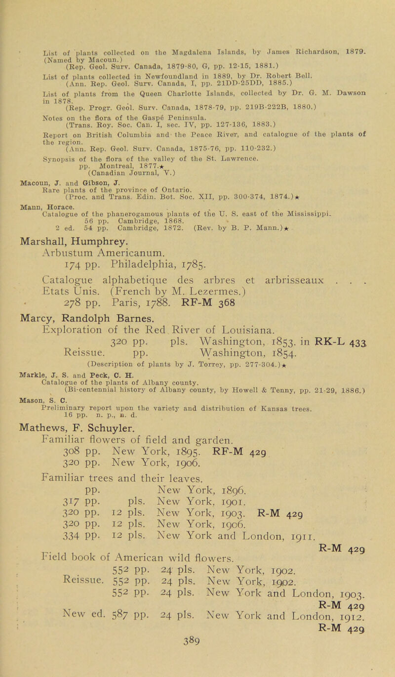 List of plants collected on the Magdalena Islands, by James Richardson, 1879. (Named by Macoun.) (Rep. Geol. Surv. Canada, 1879-80, G, pp. 12-15, 1881.) List of plants collected in Newfoundland in 1889, by Dr. Robert Boll. (Ann. Rep. Geol. Surv. Canada, I, pp. 21DD-25DD, 1885.) List of plants from the Queen Charlotte Islands, collected by Dr. G. M. Dawson in 1878. (Rep. Progr. Geol. Surv. Canada, 1878-79, pp. 219B-222B, 1880.) Notes on the flora of the Gaspe Peninsula. (Trans. Roy. Soc. Can. I, sec. IV, pp. 127-136, 1883.) Report on British Columbia and the Peace River, and catalogue of the plants of the region. (Ann. Rep. Geol. Surv. Canada, 1875-76, pp. 110-232.) Synopsis of the flora of the valley of the St. Lawrence, pp. Montreal, 1877.* (Canadian Journal, V.) Macoun, J. and Gibson, J. Rare plants of the province of Ontario. (Proc. and Trans. Edin. Bot. Soc. XII, pp. 300-374, 1874.)* Mann, Horace. Catalogue of the phanerogamous plants of the U. S. east of the Mississippi. 56 pp. Cambridge, 1868. 2 ed. 54 pp. Cambridge, 1872. (Rev. by B. P. Mann.)* Marshall, Humphrey. Arbustum Americanum. 174 pp. Philadelphia, 1785. Catalogue alphabetique des arbres et arbrisseaux . . . Etats Unis. (French by M. Lezermes.) 278 pp. Paris, 1788. RF-M 368 Marcy, Randolph Barnes. Exploration of the Red River of Louisiana. 320 pp. pis. Washington, 1853. >n RK-L 433 Reissue. pp. Washington, 1854. (Description of plants by J. Torrey, pp. 277-304.)* Markle, J. S. and Peck, C. H. Catalogue of the plants of Albany county. (Bi-centennial history of Albany county, by Howell & Tenny, pp. 21-29, 1886.) Mason. S. C. Preliminary report upon the variety and distribution of Kansas trees. 16 pp. n. p., n. d. Mathews, F. Schuyler. Familiar flowers of field and garden. 308 pp. New York, 1895. RF-M 429 320 pp. New York, 1906. Familiar trees and their leaves. pp. New York, 1896. 317 pp. pis. New York, 1901. 320 pp. 12 pis. New York, 1903. R-M 429 320 pp. 12 pis. New York, 1906. 334 PP- 12 pis. New York and London, 1911. Field book of American wild flowers. 552 pp. 24 pis. New York, 1902. Reissue. 552 pp. 24 pis. 552 pp. 24 pis. R-M 429 New ed. 587 pp. 24 pis. New York, 1902. New York and London, 1903. R-M 429 New York and London, 1912. R-M 429