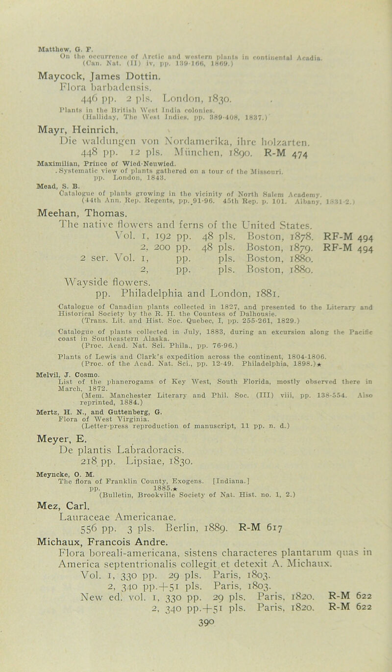 Matthew, G. F. On the occurrence of Arctic and western plants in continental Acadia (Can. Nat. (II) iv, pp. 189-166, 1869.) Maycock, James Dottin. Flora barbadensis. 446 pp. 2 pis. London, 1830. Plants in the British West India colonies. (Hallidny, rl,lio West Indies, pp. 389-408, 1837.) Mayr, Heinrich. Die waldungen von Nordamerika, ihrc holzarten. 448 pp. 12 pis. Miinclien, 1890. R-M 474 Maximilian, Prince of Wied-Neuwied. .Systematic view of plants gathered on a tour of the Missouri, pp. London, 1843. Mead, S. B. Catalogue of plants growing in the vicinity of North Salem Academv. (44th Ann. Rep. Regents, pp. 91-96. 45th Rep. p. 101. Albany. 1831-2.) Meehan, Thomas. The native flowers and ferns of the United States. Vol. 1, 192 pp. 48 pis. Boston, 1878. RF-M 494 2, 200 pp. 48 pis. Boston, 1879. RF-M 494 2 ser. Vol. x, pp. pis. Boston, 1880. 2, pp. Wayside flowers. pis. Boston, 1880. pp. Philadelphia and London, 1881. Catalogue of Canadian plants collected in 1827, and presented to the Literary and Historical Society by tbe R. H. the Countess of Dalliousie. (Trans. Lii. and Hist. Soc. Quebec, X, pp. 255-261, 1829.) Catalogue of plants collected in July, 1883, during an excursion along the Pacific coast in Southeastern Alaska. (Proc. Acad. Nat. Sci. Phila., pp. 76-96.) Plants of Lewis and Clark's expedition across the continent, 1804-1806. (Proc. of the Acad. Nat. Sci., pp. 12-49. Philadelphia, 1898.)* Melvil, J. Cosmo. List of tbe phanerogams of Key West, South Florida, mostly observed there in March, 1872. (Mem. Manchester Literary and Phil. Soc. (Ill) viii, pp. 138-554. Also reprinted, 1884.) Mertz, H. N., and Guttenberg, G. Flora of West Virginia. (Letter-press reproduction of manuscript, 11 pp. n. d.) Meyer, E. De plantis Labradoracis. 218 pp. Lipsiae, 1830. Meyncke, O. M. The flora of Franklin County, Exogens. [Indiana.] pp. 1885. * (Bulletin, Brookville Society of Nat. Hist. no. 1, 2.) Mez, Carl. Lauraceae Americanae. 556 pp. 3 pis. Berlin, 1889. R-M 617 Michaux, Francois Andre. Flora boreali-americana, sistens characteres plantarum quas in America septentrionalis collegit et detexit A. Michaux. Vol. 1, 330 pp. 29 pis. Paris, 1803. 2, 340 pp.+5i pis. Paris. 1803. New ed. vol. 1, 330 pp. 29 pis. Paris, 1820. 2, 340 pp.-f-5i pis. Paris, 1820. 390 R-M 622 R-M 622