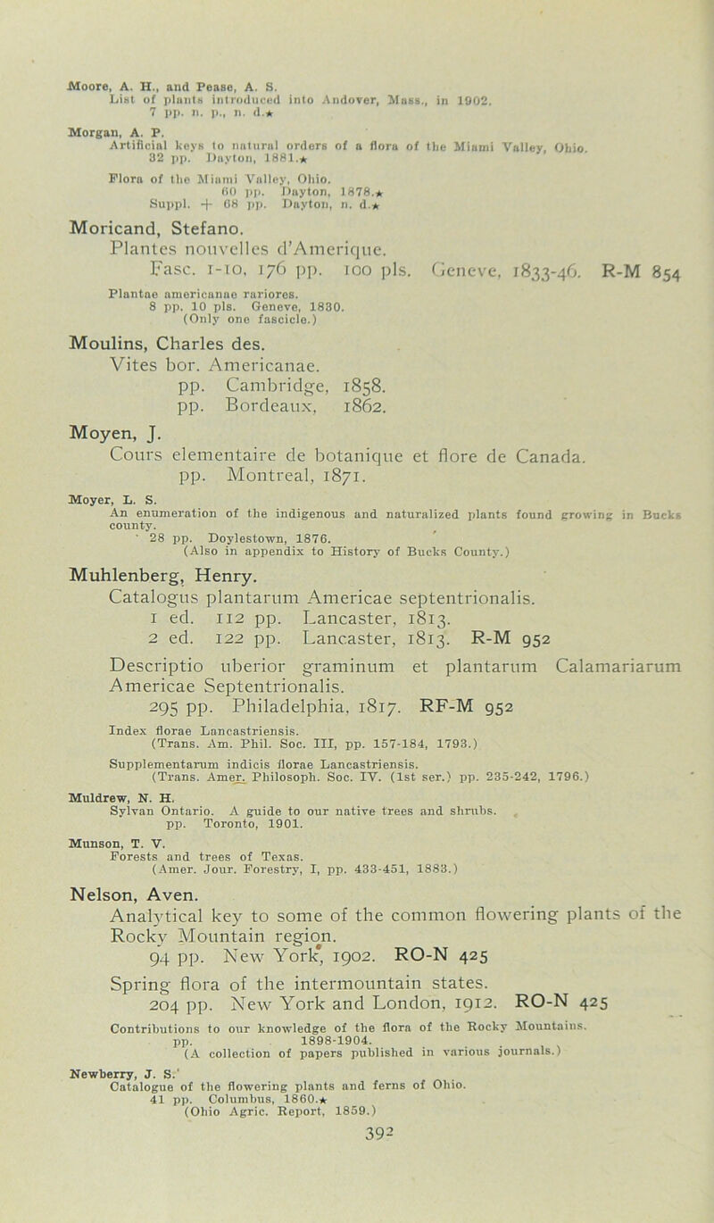 Moore, A. H., aud Pease, A. S. List of plants introduced into Andover, Mass., in 1902. 7 pp. n. p., n. d.* Morgan, A. P. Artificial keys to natural orders of a flora of the Miami Valley, Ohio. 32 pp. Dayton, 1881.* Flora of the Miami Valley, Ohio. 60 pp. Duyton, 1878.* Suppl. ■+- 08 pp. Dayton, n. d.* Moricand, Stefano. Plantes nouvelles d’Amerique. Fasc. i-xo, 176 pp. 100 pis. Geneve, 1833-46. R-M 854 Plantae americanae rariores. 8 pp. 10 pis. Geneve, 1830. (Only one fascicle.) Moulins, Charles des. Vites bor. Americanae. pp. Cambridge, 1858. pp. Bordeaux, 1862. Moyen, J. Cours elementaire de botanicjue et flore de Canada, pp. Montreal, 1871. Moyer, L. S. An enumeration of the indigenous and naturalized plants found growing in Bucks county. ' 28 pp. Doylestown, 1876. (Also in appendix to History of Bucks County.) Muhlenberg, Henry. Catalogus plantarum Americae septentrionalis. 1 ed. 112 pp. Lancaster, 1813. 2 ed. 122 pp. Lancaster, 18x3. R-M 952 Descriptio uberior graminum et plantarum Calamariarum Americae Septentrionalis. 295 PP- Philadelphia, 1817. RF-M 952 Index florae Laneastriensis. (Trans. Am. Phil. Soc. Ill, pp. 157-184, 1793.) Supplementarum indicis florae Laneastriensis. (Trans. Amer. Philosoph. Soc. IV. (1st ser.) pp. 235-242, 1796.) Muldrew, N. H. Sylvan Ontario. A guide to our native trees and shrubs, pp. Toronto, 1901. Munson, T. V. Forests and trees of Texas. (Amer. .Jour. Forestry, I, pp. 433-451, 1883.) Nelson, Aven. Analytical key to some of the common flowering plants of the Rocky Mountain region. 94 pp. New York* 1902. RO-N 425 Spring flora of the intermountain states. 204 pp. New York and London, 1912. RO-N 425 Contributions to our knowledge of the flora of the Rocky Mountains, pp. 1898-1904. (A collection of papers published in various journals.) Newberry, J. S. Catalogue of the flowering plants and ferns of Ohio. 41 pp. Columbus, I860.* (Ohio Agric. Report, 1859.)