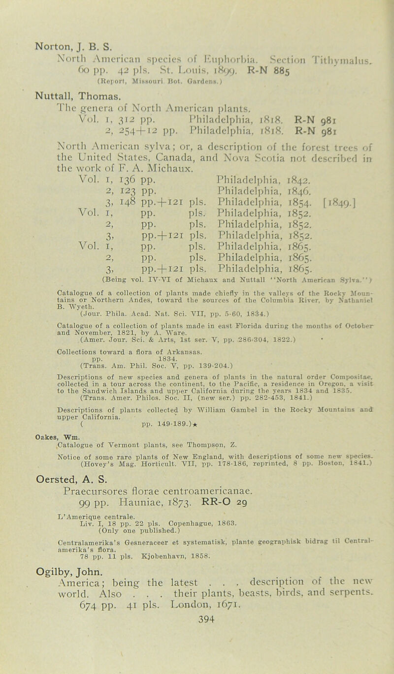 Norton, J. B. S. North American species of Euphorbia. Section Tithymalus, 60 pp. 42 pis. St. Louis, 1899. R-N 885 (Roport, Missouri Rot. Gardens.) Nuttall, Thomas. The genera of North American plants. Vol. 1, 312 pp. Philadelphia, 1818. R-N 981 2, 254+12 pp. Philadelphia, 1818. R-N 981 North American sylva; or, a description of the forest trees of the United States, Canada, and Nova Scotia not described in the work of F. A. Michaux. Vol. 1, 136 pp. Vol. 3, 1, 3- Vol. 1, O 3- 123 pp. 148 pp.+i2i pis. pp. pis. pp. pis. pp. + I2I pis. pp. pis. pp. pis. pp.+ I2I pis. Philadelphia. 1842. Philadelphia, 1846. Philadelphia, 1854. Philadelphia, 1852. Philadelphia, 1852. Philadelphia, 1852. Philadelphia, 1865. Philadelphia, 1865. Philadelphia, 1865. [1849.] (Being vol. IV-VI of Michaux and Nuttall “North American Sylva.'’; Catalogue of a collection of plants made chiefly in the valleys of the Rocky Moun- tains or Northern Andes, toward the sources of the Columbia River, by Nathaniel B. Wyeth. (Jour. Phila. Acad. Nat. Sci. VII, pp. 5-60, 1834.) Catalogue of a collection of plants made in east Florida during the months of October and November, 1821, by A. Ware. (Amer. Jour. Sci. & Arts, 1st ser. V, pp. 286-304, 1822.) Collections toward a flora of Arkansas, pp. 1834. (Trans. Am. Phil. Soc. V, pp. 139-204.) Descriptions of new species and genera of plants in the natural order Compositae. collected in a tour across the continent, to the Pacific, a residence in Oregon, a visit to the Sandwich Islands and upper California during the years 1834 and 1835. (Trans. Amer. Philos. Soc. H, (new ser.) pp. 282-453, 1841.) Descriptions of plants collected by William Gambel in the Rocky Mountains and upper California. ( pp. 149-189.)* Oakes, Wm. .Catalogue of Vermont plants, see Thompspn, Z. Notice of some rare plants of New England, with descriptions of some new species. (Hovey’s Mag. Horticult. VII, pp. 178-186, reprinted, 8 pp. Boston, 1841.) Oersted, A. S. Praecursores florae centroamericanae. 99 pp. Hauniae, 1873. RR-O 29 L’Amerique centrale. Liv. I, 18 pp. 22 pis. Copenliague, 1863. (Only one published.) Centralamerika’s Gesneraceer et systematisk, plante geographisk bidrag til Central- amerika’s flora. 78 pp. 11 pis. Kjobenhavn, 1858. Ogilby, John. America; being the latest . . . description of the new world. Also . . . their plants, beasts, birds, and serpents. 674 pp. 41 pis. London, 1671.