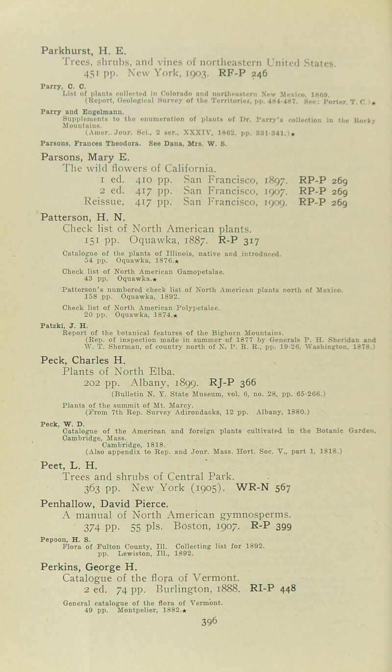 Parkhurst, H. E. Trees, shrubs, and vines of northeastern United States. 451 pp. New York, 1903. RF-P 246 Parry, C. 0. List of plants collected in Colorado and northeastern New Mexico, 1869. (Roport, Geological Survey of the Territories, pp. 481-487. See: Porter, T. C * Parry and Engelraanu. Supplements to the enumeration of plunts of Dr. Parry’s collection in the Rocky Mountains. (Amor.. Jour. Sci., 2 ser., XXXIV, 1862, pp. 331-341.)* Parsons, Frances Theodora. See Dana, Mrs. W. S. Parsons, Mary E. The wild flowers of California. 1 ed. 410 pp. San Francisco, 1897. RP-P 269 2 ed. 417 pp. San Francisco, 1907. RP-P 269 Reissue, 417 pp. San Francisco, 1909. RP-P 269 Patterson, H. N. Check list of North American plants. 151 pp. Oquawka, 1887. R-P 317 Catalogue of the plants of Illinois, native and introduced. 54 pp. Oquawka, 1876.* Check list of North American Gamopetalae. 43 pp. Oquawka.* Patterson’s numbered check list of North American plants north of Mexico. 158 pp. Oquawka, 1892. Check list of North American Polypetalae. 20 pp. Oquawka, 1874.* Patzki, J. H. Report of the botanical features of the Bighorn Mountains. (Rep. of inspection made in summer of 1877 by Generals P. H. Sheridan and W. T. Sherman, of country- north of N. P. R. R., pp. 19-26, Washington, 1878.) Peck, Charles H. Plants of North Elba. 202 pp. Albany, 1899. RJ-P 366 (Bulletin N. Y. State Museum, vol. 6, no. 28, pp. 65-266.) Plants of the summit of Mt. Marcy. (Prom 7th Rep. Survey Adirondacks, 12 pp. Albany-, 1880.) Peck, W. D. Catalogue of the American and foreign plants cultivated in the Botanic Garden, Cambridge, Mass. Cambridge, 1818. (Also appendix to Rep. and Jour. Mass. Hort. Soc. V., part 1, 1818.) Peet, L. H. Trees and shrubs of Central Park. 363 pp. New York (1905). WR-N 567 Penhallow, David Pierce. A manual of North American gymnosperms. 374 PP- 5'5 Pis. Boston, 1907. R-P 399 Pepoon, H. S. Flora of Fulton County-, 111. Collecting list for 1892. pp. Lewiston, 111., 1892. Perkins, George H. Catalogue of the flora of Vermont. 2 ed. 74 pp. Burlington, 1888. RI-P 448 General catalogue of the flora of Vermont. 49 pp. Montpelier, 1882.*