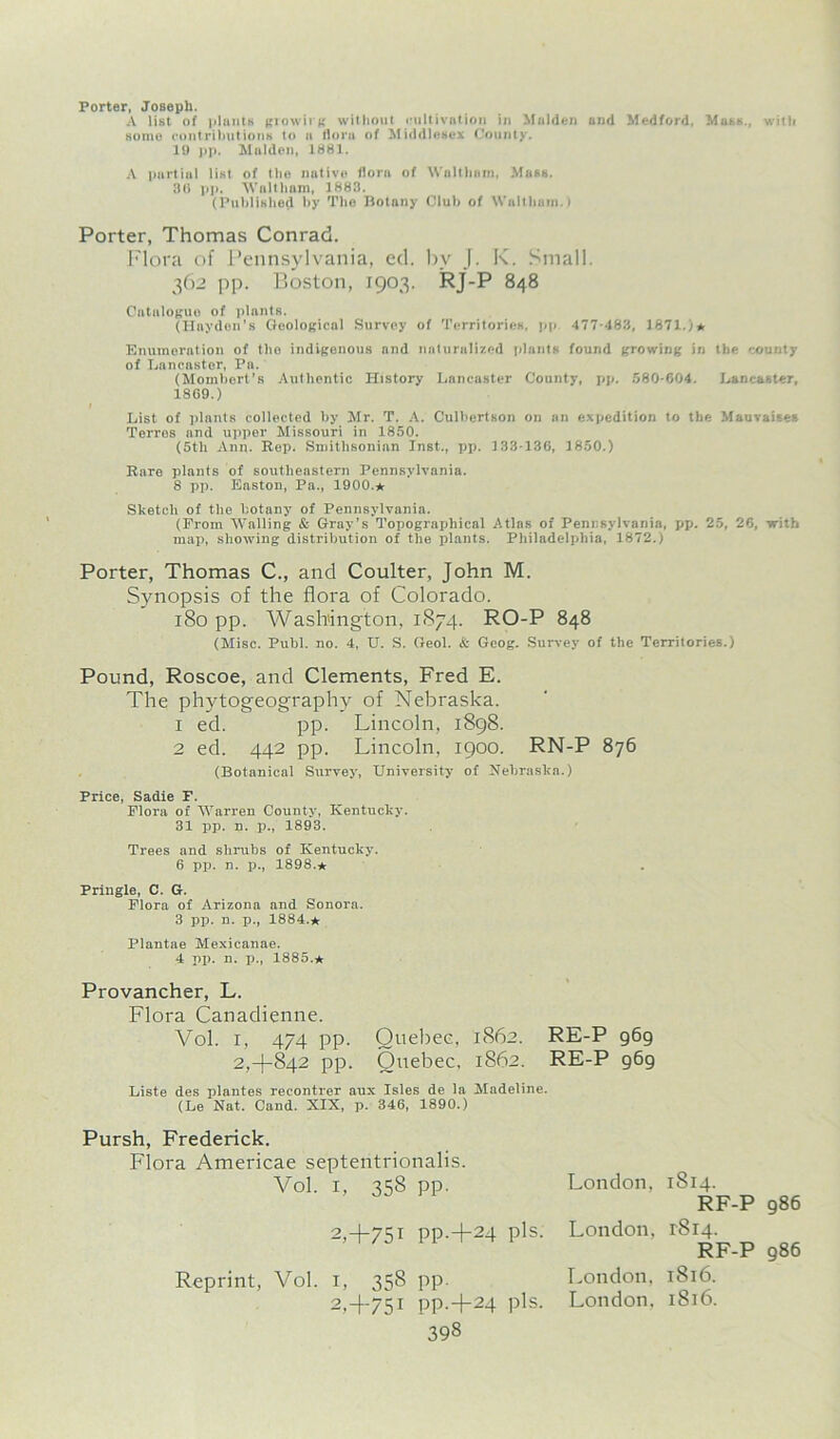 Porter, Joseph. A list of plants growing without cultivation in Malden and Medford, Mass., with some contributions to a flora of Middlesex County. 19 pp. Malden, 1881. A partial list of tlie native flora of Waltham, Mass. 30 pp. Waltham, 1883. (Published by The Botany Club of Waltham.) Porter, Thomas Conrad. Flora of Pennsylvania, ed. bv J. K. Small. 362 pp. Boston, 1903. RJ-P 848 Catalogue of plants. (Hayden’s Geological Survey of Territories, pp 477-483, 1871.)* Enumeration of the indigenous and naturalized plants found growing in the county of Lancaster, Pa. (Mombert’s Authentic History Lancaster County, pp. 580-604. Lancaster, 1869.) I List of plants collected by Mr. T. A. Culbertson on an expedition to the Mauvaises Terros and upper Missouri in 1850. (5th Ann. Rep. Smithsonian Inst., pp. 133-136, 1850.) Rare plants of southeastern Pennsylvania. 8 pp. Easton, Pa., 1900.* Sketch of the botany of Pennsylvania. (From Walling & Gray’s Topographical Atlas of Pennsylvania, pp. 25, 26, with map, showing distribution of the plants. Philadelphia, 1872.) Porter, Thomas C., and Coulter, John M. Synopsis of the flora of Colorado. 180 pp. Washington, 1874. RO-P 848 (Misc. Publ. no. 4, U. S. Geol. & Geog. Survey of the Territories.) Pound, Roscoe, and Clements, Fred E. The phytogeography of Nebraska. 1 ed. pp. Lincoln, 1898. 2 ed. 442 pp. Lincoln, 1900. RN-P 876 (Botanical Survey, University of Nebraska.) Price, Sadie F. Flora of Warren County, Kentucky. 31 pp. n. p., 1893. Trees and shrubs of Kentucky. 6 pp. n. p., 1898.* Pringle, C. G. Flora of Arizona and Sonora. 3 pp. n. p., 1884.* Plantae Mexicanae. 4 pp. n. p., 1885.* Provancher, L. Flora Canaclienne. Vol. 1, 474 pp. Quebec, 1862. RE-P 969 2,+842 pp. Quebec, 1862. RE-P g6g Liste des plantes recontrer aux Isles de la Madeline. (Le Nat. Cand. XIX, p. 346, 1890.) Pursh, Frederick. Flora Americae septentrionalis. Vol. i, 358 pp. 2,+75i PP-+24 Pis- Reprint, Vol. i, 358 pp. 2,4-75! PP-+24 Pis- 398 London, 1S14. RF-P 986 London, 1814. RF-P 986 London, 1816. London. 1816.