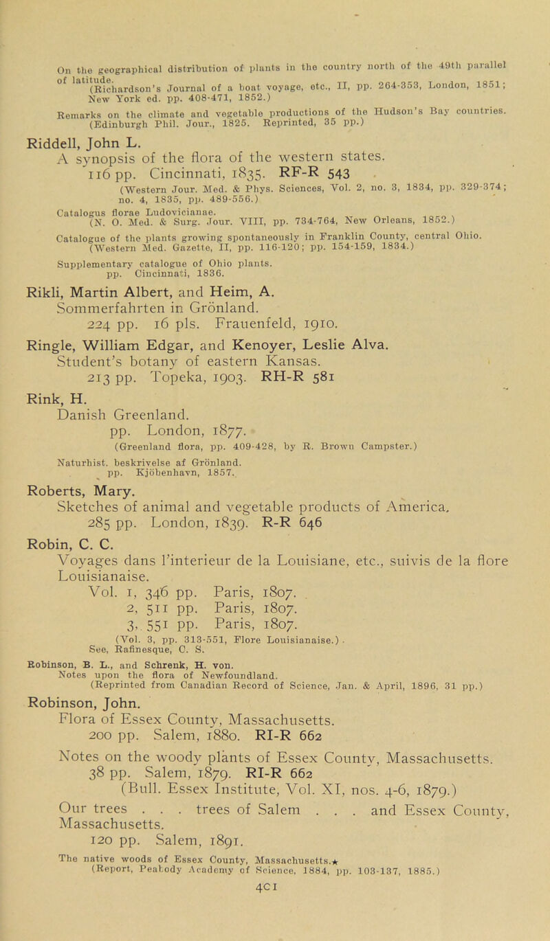 On the geographical distribution of plants in the country north of the 49th parallel *at (Richardson’s Journal of a boat voyage, etc., IX, pp. 264-353, London, 1851; New York ed. pp. 408-471, 1852.) Remarks on the climate and vegetable productions of the Hudson’s Bay countries. (Edinburgh Phil. Jour., 1825. Reprinted, 35 pp.) Riddell, John L. A synopsis of the flora of the western states. n6pp. Cincinnati, 1835. RF-R 543 (Western Jour. Med. & Phys. Sciences, Yol. 2, no. 3, 1834, pp. 329-374; no. 4, 1835, pp. 489-556.) Catalogus florae Ludovicianae. (N. O. Med. & Surg. Jour. VIII, pp. 734-764, New Orleans, 1852.) Catalogue of the plants growing spontaneously in Franklin County, central Ohio. (Western Med. Gazette, II, pp. 116-120; pp. 154-159, 1834.) Supplementary catalogue of Ohio plants, pp. Cincinnati, 1836. Rikli, Martin Albert, and Heim, A. Sommerfahrten in Gronland. 224 pp. 16 pis. Frauenfeld, 1910. Ringle, William Edgar, and Kenoyer, Leslie Alva. Student’s botany of eastern Kansas. 213 pp. Topeka, 1903. RH-R 581 Rink, H. Danish Greenland. pp. London, 1877. (Greenland flora, pp. 409-428, by R. Brown Campster.) Naturhist. beskrivelse af Gronland. pp. Kjobenhavn, 1857. Roberts, Mary. Sketches of animal and vegetable products of America. 285 pp. London, 1839. R-R 646 Robin, C. C. Voyages dans l’interieur de la Louisiane, etc., suivis de la flore Louisianaise. Vol. 1, 346 pp. Paris, 1807. 2, 511 pp. Paris, 1807. 3, 551 pp. Paris, 1807. (Vol. 3, pp. 313-551, Flore Louisianaise.) See, Rafinesque, C. S. Robinson, B. L., and Schrenk, H. von. Notes upon the flora of Newfoundland. (Reprinted from Canadian Record of Science, Jan. & April, 1896, 31 pp.) Robinson, John. Flora of Essex County, Massachusetts. 200 pp. Salem, 1880. RI-R 662 Notes on the woody plants of Essex County, Massachusetts. 38 pp. Salem, 1879. RI-R 662 (Bull. Essex Institute, Vol. XI, nos. 4-6, 1879.) Our trees . . . trees of Salem . . . and Essex County, Massachusetts. 120 pp. Salem, 1891. The native woods of Essex County, Massachusetts.* (Report, Peabody Academy of Science, 1884, pp. 103-137, 1885.) 4CI