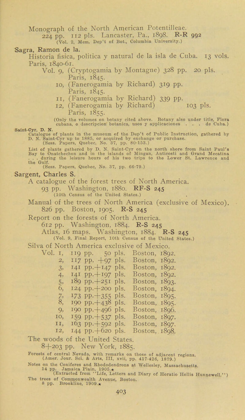 Monograph of the North American Potentilleae. 224 pp. 112 pis. Lancaster, Pa., 1898. R-R 992 (Vol. 2, Mem. Dep’t of Bot., Columbia University.) Sagra, Ramon de la. Historia fisica, politica y natural de la isla de Cuba. 13 vols. Paris, 1840-61. Vol. 9, (Cryptogamia by Montagne) 328 pp. 20 pis. Paris, 1845. 10, (Fanerogamia by Richard) 319 pp. Paris, 1845. 11, (Fanerogamia by Richard) 339 pp. 12, (Fanerogamia by Richard) 103 pis. Paris, 1855. (Only the volumes on botany cited above. Botany also under title, Flora cubana, o descripcion' botanica, usos y applicaciones . . . de Cuba.) Saint-Cyr, D. N. Catalogue of plants in the museum of the Dep’t of Public Instruction, gathered by D. N. Saint-Cyr up to 1885, or acquired by exchange or purchase. (Sess. Papers, Quebec, No. 37, pp. 80-153.) List of plants gathered by D. N. Saint-Cyr on the north shore from Saint Paul’s Bay to Onatcheehon and in the islands of Mingan, Anticosti and Grand Mecatina . . . during the leisure hours of his two trips to the Lower St. Lawrence and the Gulf. (Sess. Papers, Quebec, No. 37, pp. 66-79.) Sargent, Charles S. A catalogue of the forest trees of North America. 93 PP- Washington, 1880. RF-S 245 (10th Census of the United States.) Manual of the trees of North America (exclusive of Mexico). 826 pp. Boston, 1905. R-S 245 Report on the forests of North America. 612 pp. Washington, 1884. R-S 245 Atlas, 16 maps. Washington, 1884. R-S 245 (Vol. 9, Final Report, 10th Census of the United States.) Silva of North America exclusive of Mexico. Vol. 1, 119 PP- 50 Pis. Boston, 1892. 2, 117 PP- +97 Pis. Boston, 1892. 3> Hi PP-+M7 pis- Boston, 1892. 4, 141 PP-+I97 pis- Boston, 1892. 5. 189 PP.+251 pis. Boston, 1893. 6, 124 pp.+2oo pis. Boston, 1894. 7, 173 PP-+355 pis- Boston, 1895. 8, 190 PP.+438 pis. Boston, i§95- 9, 190 PP.+496 pis. Boston, 1896. 10, 159 PP-+537 pis- Boston, 1897. 11, 163 PP-+592 pis. Boston, 1897. 12, 144 pp.+620 pis. Boston, 1898. The woods of the United States. 8+203 PP- New York, 1885. Forests of central Nevada, with remarks on those of adjacent regions. (Amer. Jour. Sci. & Arts, III, xvii, pp. 417-426, 1879.) Notes on the Coniferes and Rhododendrons at Wellesley, Massachusetts. 14 pp. Jamaica Plain, 1905.* (Extracted from “Life, Letters and Diary of Horatio Hollis Hunnewell.'') The trees of Commonwealth Avenue, Boston. 8 pp. Brookline, 1909.* 4°3