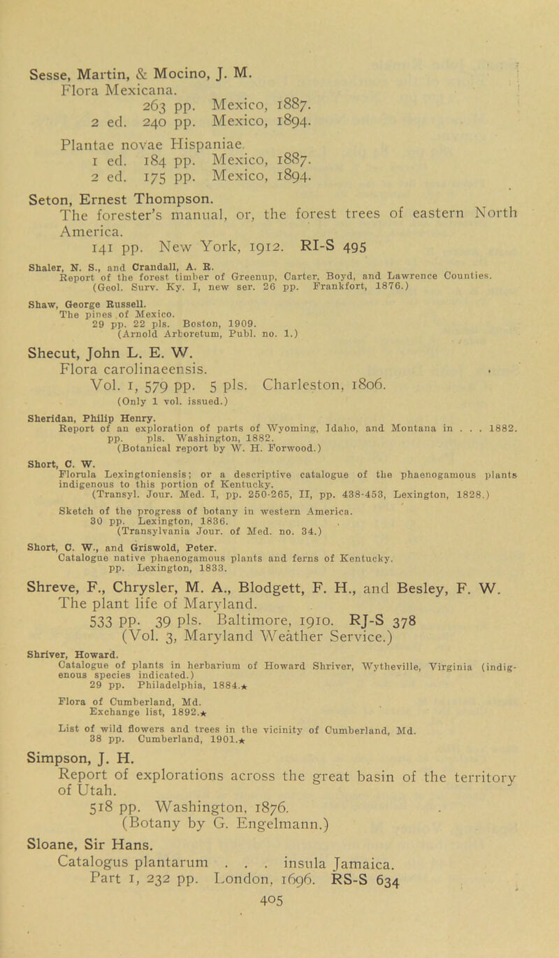 Sesse, Martin, & Mocino, J. M. Flora Mexicana. 263 pp. Mexico, 1887. 2 ed. 240 pp. Mexico, 1894. Plantae novae Hispaniae. 1 ed. 184 pp. Mexico, 1887. 2 ed. 175 pp. Mexico, 1894. Seton, Ernest Thompson. The forester’s manual, or, the forest trees of eastern North America. 141 pp. New York, 1912. RI-S 495 Shaler, N. S., and Crandall, A. R. Report of the forest timber of Greenup, Carter, Boyd, and Lawrence Counties. (Geol. Surv. Ky. I, new ser. 26 pp. Frankfort, 1876.) Shaw, George Russell. The pines of Mexico. 29 pp. 22 pis. Boston, 1909. (Arnold Arboretum, Publ. no. 1.) Shecut, John L. E. W. Flora carolinaeensis. Vol. i, 579 pp. 5 pis. Charleston, 1806. (Only 1 vol. issued.) Sheridan, Philip Henry. Report of an exploration of parts of Wyoming, Idaho, and Montana in . . . 1882. pp. pis. Washington, 1882. (Botanical report by W. H. Forwood.) Short, C. W. Florula Lexingtoniensis; or a descriptive catalogue of the phaenogamous plants indigenous to this portion of Kentucky. (Transyl. Jour. Med. I, pp. 250-265, II, pp. 438-453, Lexington, 1828.) Sketch of the progress of botany in western America. 30 pp. Lexington, 1836. (Transylvania Jour, of Med. no. 34.) Short, C. W., and Griswold, Peter. Catalogue native phaenogamous plants and ferns of Kentucky, pp. Lexington, 1833. Shreve, F., Chrysler, M. A., Blodgett, F. H., and Besley, F. W. The plant life of Maryland. 533 PP- 39 Pis- Baltimore, 1910. RJ-S 378 (Vol. 3, Maryland Weather Service.) Shriver, Howard. Catalogue of plants in herbarium of Howard Shriver, Wytheville, Virginia (indig- enous species indicated.) 29 pp. Philadelphia, 1884.* Flora of Cumberland, Md. Exchange list, 1892.* List of wild flowers and trees in the vicinity of Cumberland, Md. 38 pp. Cumberland, 1901.* Simpson, J. H, Report of explorations across the great basin of the territory of Utah. 518 pp. Washington, 1876. (Botany by G. Engelmann.) Sloane, Sir Hans. Catalogus plantarum . . . insula Jamaica. Part 1, 232 pp. London, 1696. RS-S 634
