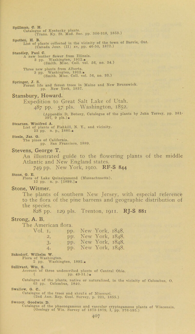 Spillman, C. H. Catalogue of Kentucky plants. (Trans. Ky. St. Med. Soc. pp. 306*318, 1853.) Spotten, H. B. ... . ~ ~ . List of plants collected in the vicinity of the town oi Barrie, Ont. (Canada Jour. (II) xv, pp. 46-50, 1872.) Standley, Paul C. A new leather flower from Illinois. 3 pp. Washington, 1912.* (Smith. Mise. Coll. vol. 56, no. 34.) Three new plants from Alberta. 3 pp. Washington, 1912.* (Smith. Misc. Coll. vol. 56, no. 33.) Springer, J. S. Forest life and forest trees in Maine and New Brunswick, pp. New York, 1837. Stansbury, Howard. Expedition to Great Salt Lake of Utah. 487 pp. 57 pis. Washington, 1852. (Appendix D, Botany, Catalogue of the plants by John Torrey, pp. 381 397, 9 pis.)* Stearnes, Winifred A. List of plants of Fislikill, N. Y., and vicinity. 23 pp. n. p., 1880.* Steele, Jas. G. The pines of California. pi). San Francisco, 1889. Stevens, George T. An illustrated guide to the flotvering plants of the middle Atlantic and New England states. 749 pp. New York, 1910. RF-S 844 Stone, G. E. Flora of Lake Quinsigamond (Massachusetts). 12 pp. n. p. [1899.]* Stone, Witmer. The plants of southern New Jersey, with especial reference to the flora of the pine barrens and geographic distribution of the species. 828 pp. 129 pis. Trenton, 1911. RJ-S 881 Strong, A. B. The American flora. Vol. i, pp. New York, 1848. 2 **9 pp. New York, 1848. 3. pp. New York, 1848. 4- pp. New York, 1848. Suksdorf, Wilhelm W. Flora of Washington. 2 pp. Washington, 1892.* Sullivant, Wm. S. Account 'of three undescribed plants of Central Ohio. ( pp. 49-51.)* Catalogue of the plants, native or naturalized, in the vicinity of Columbus, 0. 63 pp. Columbus, 1840. Swallow, G. C.. Catalogue of the trees and sbruls of Missouri. (2nd Ann. Rep. Geol. Survey, p. 221, 1855.) Swezey, Goodwin D. Catalogue of the phaenogamous and vascular cryptogamous plants of Wisconsin. (Geology of Wis. Survey of 1873-1879, I, pp. 376-395.)