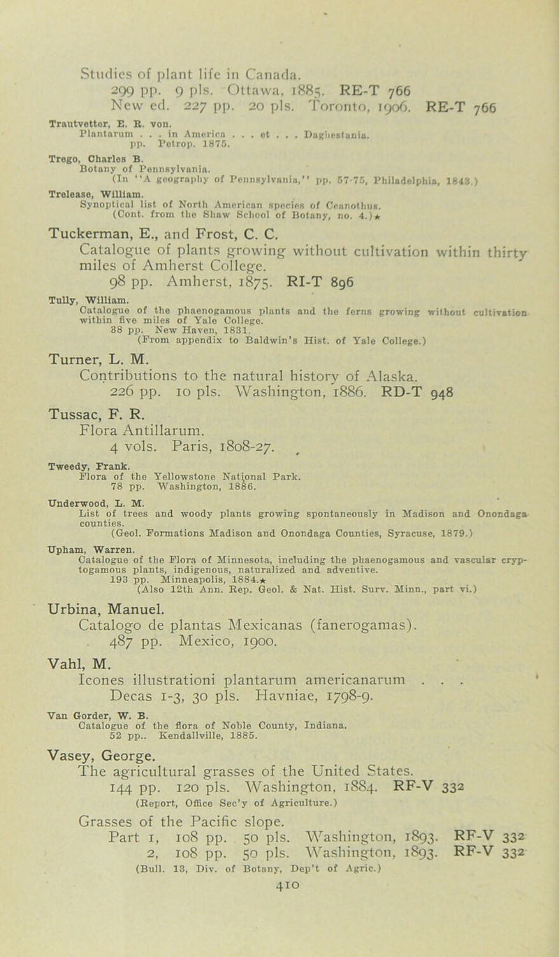 RE-T 766 Studies of plant life in Canada. 299 pp. 9 pis. Ottawa, 1885. RE-T 766 New ed. 227 pp. 20 pis. Toronto, 1906. Trautvetter, E. R. von. Plantarum ... in America . . . ot . . . Dagiiestania. pp. Petrop. 1875. Trego, Charlos B. Botany of Pennsylvania. (In “A geography of Pennsylvania,” pp. 57-75, Philadelphia, 1843.) Trelease, William. Synoptical list of North American species of Ceanothus. (Cont. from the Shaw School of Botany, no. 4.)* Tuckerman, E., and Frost, C. C. Catalogue of plants growing without cultivation within thirty- miles of Amherst College. 98 pp. Amherst, 1875. RI-T 896 TuBy, William. Catalogue of the phaenogamous plants and the ferns growing without cultivation within five miles of Yale College. 38 pp. New Haven, 1831. (From appondix to Baldwin’s Hist, of Yale College.) Turner, L. M. Contributions to the natural history of Alaska. 226 pp. 10 pis. Washington, 1886. RD-T 948 Tussac, F. R. Flora Antillarum. 4 vols. Paris, 1808-27. Tweedy, Frank. Flora of the Yellowstone National Park. 78 pp. Washington, 1886. Underwood, L. M. List of trees and woody plants growing spontaneously in Madison and Onondaga counties. (Geol. Formations Madison and Onondaga Counties, Syracuse, 1879.) Upham, Warren. Catalogue of the Flora of Minnesota, including the phaenogamous and vascular cryp- togamous plants, indigenous, naturalized and adventive. 193 pp. Minneapolis, 1884.* (Also 12th Ann. Rep. Geol. & Nat. Hist. Surv. Minn., part vi.) Urbina, Manuel. Catalogo de plantas Mexicanas (fanerogamas). 487 pp. Mexico, 1900. Vahl, M. leones illustrationi plantarum americanarum . . . Decas 1-3, 30 pis. Havniae, 1798-9. Van Gorder, W. B. Catalogue of the flora of Noble County, Indiana. 52 pp.. Kendallville, 1885. Vasey, George. The agricultural grasses of the United States. 144 pp. 120 pis. Washington, 1884. RF-V 332 (Report, Office Sec’y of Agriculture.) Grasses of the Pacific slope. Part 1, 108 pp. 50 pis. Washington, 1893. RF-V 332 2, 108 pp. 50 pis. Washington, 1893. RF-V 332 (Bull. 13, Div. of Botany, Dep’t of Agric.)