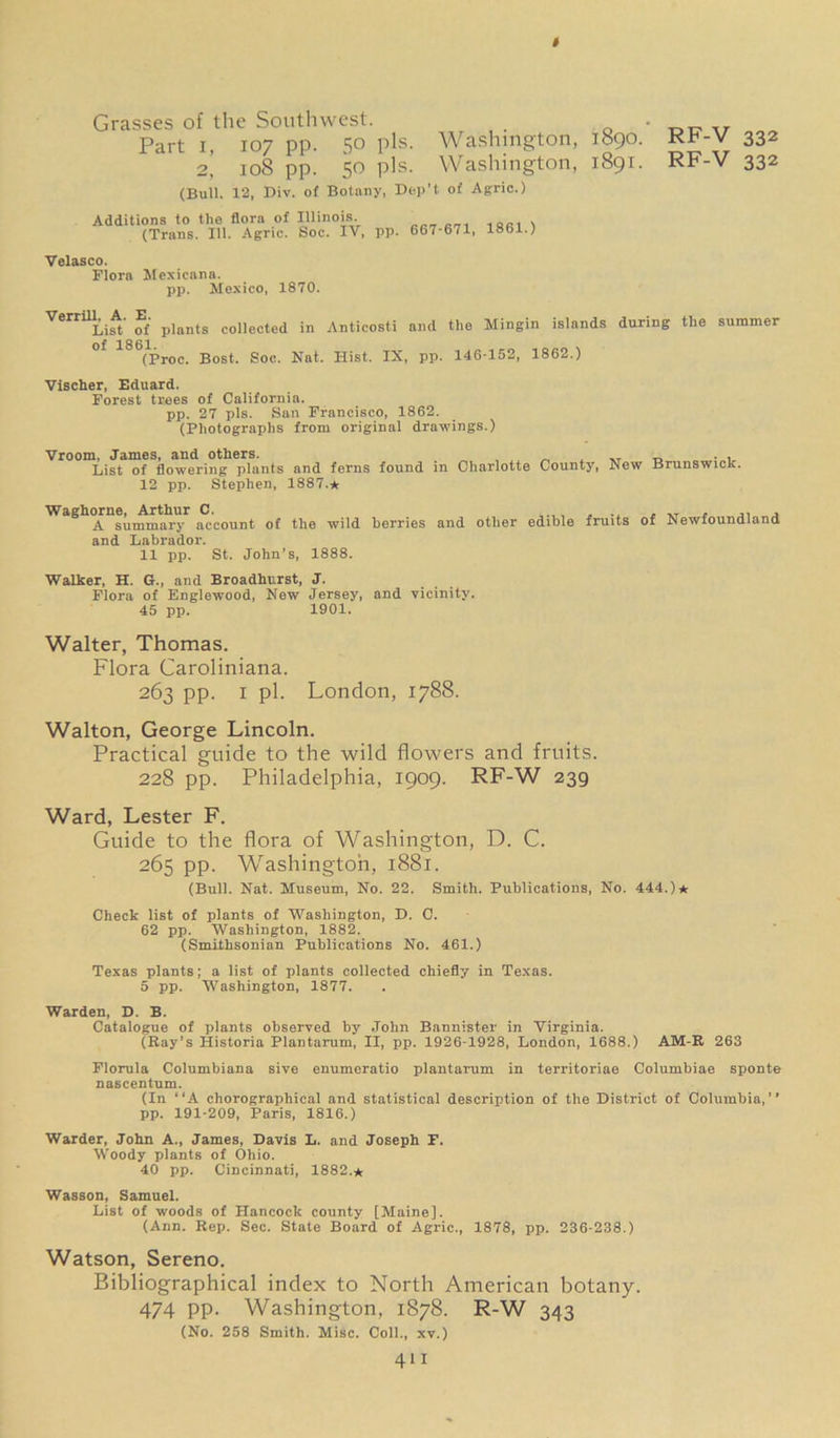 # Grasses of the Southwest. Part i, 107 pp. 5° Pls- 2, 108 pp. 50 pis. Washington, Washington, (Bull. 12, Div. of Botany, Dep’t of Agric.) Additions to the flora of Illinois. (Trans. 111. Agric. Soc. IV, pp. 667-671, 1861.) 1890. 1891. RF-V 332 RF-V 332 Velasco. Flora Mexicana. pp. Mexico, 1870. Verrill. A. E. List of plants collected of 1861. (Proc. Bost. Soc. in Anticosti and the Mingin islands during the summer Nat. Hist. IX, pp. 146-152, 1862.) Vischer, Eduard. Forest trees of California. pp. 27 pis. San Francisco, 1862. (Photographs from original drawings.) Vroom, James, and others. . _ , „ _ . , List of flowering plants and ferns found in Charlotte County, New Brunswick. 12 pp. Stephen, 1887.* Waghorne, Arthur C. ..., ... , .. , ,, , A summary account of the wild berries and other edible fruits of Newfoundland and Labrador. 11 pp. St. John’s, 1888. Walker, H. G., and Broadhurst, J. Flora of Englewood, New Jersey, and vicinity. 45 pp. 1901. Walter, Thomas. Flora Caroliniana. 263 pp. 1 pi. London, 1788. Walton, George Lincoln. Practical guide to the wild flowers and fruits. 228 pp. Philadelphia, 1909. RF-W 239 Ward, Lester F. Guide to the flora of Washington, D. C. 265 pp. Washington, 1881. (Bull. Nat. Museum, No. 22. Smith. Publications, No. 444.)* Check list of plants of Washington, D. 0. 62 pp. Washington, 1882. (Smithsonian Publications No. 461.) Texas plants; a list of plants collected chiefly in Texas. 5 pp. Washington, 1877. Warden, D. B. Catalogue of plants observed by John Bannister in Virginia. (Bay’s Historia Plantarum, II, pp. 1926-1928, London, 1688.) AM-E 263 Florula Columbiana sive enumeratio plantarum in territoriae Columbiae sponte nascentum. (In “A chorographical and statistical description of the District of Columbia,” pp. 191-209, Paris, 1816.) Warder, John A., James, Davis L. and Joseph F. Woody plants of Ohio. 40 pp. Cincinnati, 1882.* Wasson, Samuel. List of woods of Hancock county [Maine]. (Ann. Bep. Sec. State Board of Agric., 1878, pp. 236-238.) Watson, Sereno. Bibliographical index to North American botany. 474 pp. Washington, 1878. R-W 343 (No. 258 Smith. Misc. Coll., xv.)
