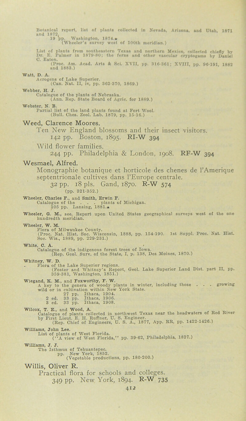 Bolanical report, list of plants collected in Nevada, Arizona, and Utah, 1871 and 1872. 19 pp. Washington, 1874.* (Wheeler’s survey west of 100th meridian.) Bist of plants from southeastern Texas and northern Mexico, collected chiefly by Dr. E. Palmer in 1879-80; the ferns and other vascular cryptogams by Daniel 0. Eaton. (Proc. Am. Acad. Arts & Sci. XVII, pp. 310-361; XVIII, pp. 96-191, 1882 and 1883.) Watt, D. A. Acrogons of Lake Superior. (Con. Nat. II, iv, pp. 362-370, 1809.) Webber, H. J. Catalogue of the plants of Nebraska. (Ann. Rep. State Board of Agric. for 1889.) Webster, N. B. Partial list of the land plants found at Port Wool. (Bull. Ches. Zool. Lab. 1879, pp. 15-10.) Weed, Clarence Moores. Ten New England blossoms and their insect visitors. 142 pp. Boston, 1895. RI-W 394 Wild flower families. 244 pp. Philadelphia & London, 1908. RF-W 394 Wesmael, Alfred. Monographic botanique et horticole des chenes de l’Amerique septentrionale cultives dans l’Europe centrale. 32 pp. 18 pis. Gand, 1870. R-W 574 (pp. 321-352.) Wheeler, Charles F., and Smith, Erwin F. Catalogue of the . . . plants of Michigan. 105 pp. Lansing, 1881.* Wheeler, G. M., see, Report upon United States geographical surveys west of the one hundredth meridian. Wheeler, W. M. Flora of Milwaukee County. (Proc. Nat. Hist. Soc. Wisconsin, 1888, pp. 154-190. 1st Suppl. Proc. Nat. Hist. Soc. Wis., 1889, pp. 229-231.) White, C. A. • Catalogue of the indigenous forest trees of Iowa. (Rep. Gcol. Surv. of the State, I, p. 138, Des Moines, 1870.) Whitney, W. D. . Flora of the Lake Superior regions. (Foster and Whitney’s Report, Geol. Lake Superior Land Dist. part II, pp. 359-381, Washington, 1851.) Wiegand, K. M., and Foxworthy, F. W. A key to the genera of woody- plants in winter, including those . . . growing wild or in cultivation within New York State. 27 pp. Ithaca, 1904. 2 ed. 33 pp. Ithaca, 1906. 3 ed. 33 pp. Ithaca, 1908. Wilcox, T. E., and Wood, A. Catalogue of plants collected in northwest Texas near the headwaters of Red River by First Lieut. E. H. Ruffner, U. S. Engineer. (Rep. Chief of Engineers, U. S. A., 1877, App. RR, pp. 1422-14-6.) Williams, John Lee. List of plants of West Florida. (“A view of West Florida,” pp. 39-62, Philadelphia, 1827.) Williams, J. J. The Isthmus of Tehuantepec. pp. New York, 1852. (Vegetable productions, pp. 180-200.) Willis, Oliver R. Practical flora for schools and colleges. 349 pp. New York, 1894. R-W 735