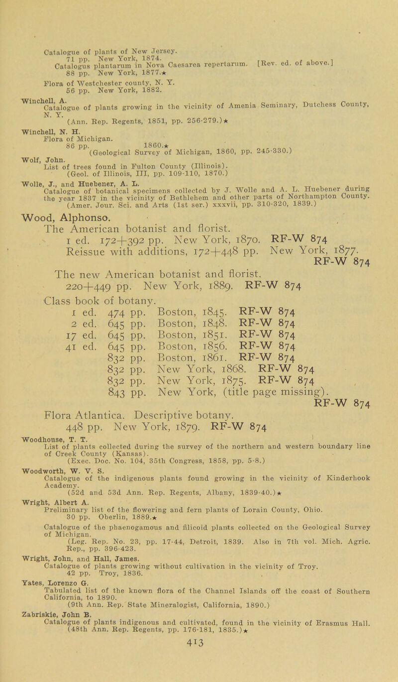 Catalogue of plants of New Jersey. 71 pp. New York, 1874. Catalogus plantarum in Nova Caesarea repertarum. 88 pp. New York, 1877.* Flora of Westchester county, N. Y. 56 pp. New York, 1882. [Rev. ed. of above.] Catalogue of plants growing in the vicinity of Amenia Seminary, Dutchess County, N. Y. (Ann. Rep. Regents, 1851, pp. 256-279.)* Winchell, N. H. Flora of Michigan. 86 pp. I860.* (Geological Survey of Michigan, 1860, pp. 245-330.) Wolf, John. List of trees found in Fulton County (Illinois). (Geol. of Illinois, III, pp. 109-110, 1870.) Wolle, J., and Huebener, A. L. , , _ tt t. , ; Catalogue of botanical specimens collected by J. Wolle and A. L. Huebener during the year 1837 in the vicinity of Bethlehem and other parts of Northampton County. (Amer. Jour. Sci. and Arts (1st ser.) xxxvii, pp. 310-320, 1839.) Wood, Alphonso. The American botanist and florist. i ed. 172-1-392 pp. New York, 1870. RF-W 874 Reissue with additions, 172-1-448 pp. New York, 1877. RF-W 874 The new American botanist and florist. 220+449 PP- New York, 1889. RF-W 874 Class book of botany. I ed. 474 pp. 2 ed. 645 pp. 1/ ed. 645 pp. 41 ed. 645 pp. 832 pp. 832 pp. 832 pp. 843 pp. Boston, 1845. RF-W 874 Boston, 1848. RF-W 874 Boston, 1851. RF-W 874 Boston, 1856. RF-W 874 Boston, 1861. RF-W 874 New York, 1868. RF-W 874 New York, 1875. RF-W 874 New York, (title page missing). RF-W 874 Flora Atlantica. Descriptive botany. 448 pp. New York, 1879. RF-W 874 Woodhouse, T. T. List of plants collected during the survey of the northern and western boundary line of Creek County (Kansas). (Exec. Doc. No. 104, 35th Congress, 1858, pp. 5-8.) Woodworth, W. V. S. Catalogue of the indigenous plants found growing in the vicinity of Kinderhook Academy. (52d and 53d Ann. Rep. Regents, Albany, 1839-40.)* Wright, Albert A. Preliminary list of the flowering and fern plants of Lorain County, Ohio. 30 pp. Oberlin, 1889.* Catalogue of the pbaenogamous and filicoid plants collected on the Geological Survey of Michigan. (Leg. Rep. No. 23, pp. 17-44, Detroit, 1839. Also in 7th vol. Mich. Agric. Rep., pp. 396-423. Wright, John, and Hall, James. Catalogue of plants growing without cultivation in the vicinity of Troy. 42 pp. Troy, 1836. Yates, Lorenzo G. Tabulated list of the known flora of the Channel Islands off the coast of Southern California, to 1890. (9th Ann. Rep. State Mineralogist, California, 1890.) Zabriskie, John B. Catalogue of plants indigenous and cultivated, found in the vicinity of Erasmus Hall. (48th Ann. Rep. Regents, pp. 176-181, 1835.)*