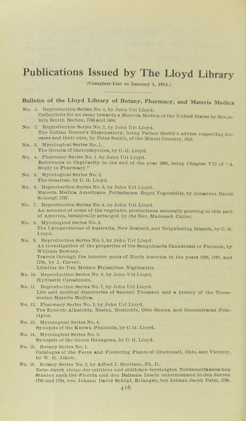 Publications Issued by The Lloyd Library (Complete List to January I, 1913.) Bulletin of the Lloyd Library of Botany, Pharmacy, and Materia Medica No. 1. Reproduction Series No. 1, by John Url Lloyd. Collections for an essay towards a Materia Medica of the United States by Benja- min Smith Barton, 1798 and 1804. No. 2. Reproduction Series No. 2, by John Url Lloyd. The Indian Doctor’s Dispensatory, being Father Smith’s advice respecting dis- eases and their cure, by Peter Smith, of the Miami Country, 1813. No. 3. Mycologlcal Series No. 1. The Genera of Gastromycetes, by C. G. Lloyd. No. 4. Pharmacy Series No. 1, by John Url Lloyd. References to Capillarity to the end of the year 1900, being Chapter VII of “A. Study In Pharmacy.” No. 5. Mycologlcal Series No. 2. The Geastrae, by C. G. Lloyd. No. 6. Reproduction Series No. 3, by John Url Lloyd. Materia Medica Americana Potlsslmum Regnl Vegetabllls, by Johannes David Schoepf, 1787. No. 7. Reproduction Series No. 4, by John Url Lloyd. An account of some of the vegetable productions naturally growing in this part of America, botanically arranged by the Rev. Manasseh Cutler. No. 8. Mycologlcal Series No. 3. The Lycoperdaceae of Australia, New Zealand, and Neighboring Islands, by C. G- Lloyd. No. 9. Reproduction Series No. 5, by John Url Lloyd. An Investigation of the properties of the Sangulnaria Canadensis or Puccoon, by William Downey. Travels through the Interior parts of North America in the years 1766, 1767, and 1768, by J. Carver. Libellus de Usu Medico Pulsatillae Nigrlcantis. No. 10. Reproduction Series No. 6, by John Url Lloyd. Hydrastis Canadensis. No. 11. Reproduction Series No. 7, by John Url Lloyd. Life and medical discoveries of Samuel Thomson and a history of the Thom- sonlan Materia Medica. No. 12. Pharmacy Series No. 2, by John Url Lloyd. The Eclectic Alkaloids, Resins, Reslnoids, Oleo-Reslns, and Concentrated Prin- ciples. No. 13. Mycologlcal Series No. 4. Synopsis of the Known Phallolds, by C. G. Lloyd. No. 14. Mycologlcal Series No. 5. Synopsis of the Genus Hexagona, by 0. G. Lloyd. No. 15. Botany Series No. 1. Catalogue of the Ferns and Flowering Plants of Cincinnati, Ohio, and Vicinity, by W. H. Aiken. No. 16. Botany Series No. 2, by Alfred J. Morrison, Ph. D. Reise durch elnlge der mlttlern und sfidllchen vereinigten Nordamerikanischen Staaten nach Ost-Florlda und den Bahama Inseln unternommen In den Jahren 1783 und 1781, von Johann David SchOpf, Erlangen, bey Johann Jacob Palm, 1788.