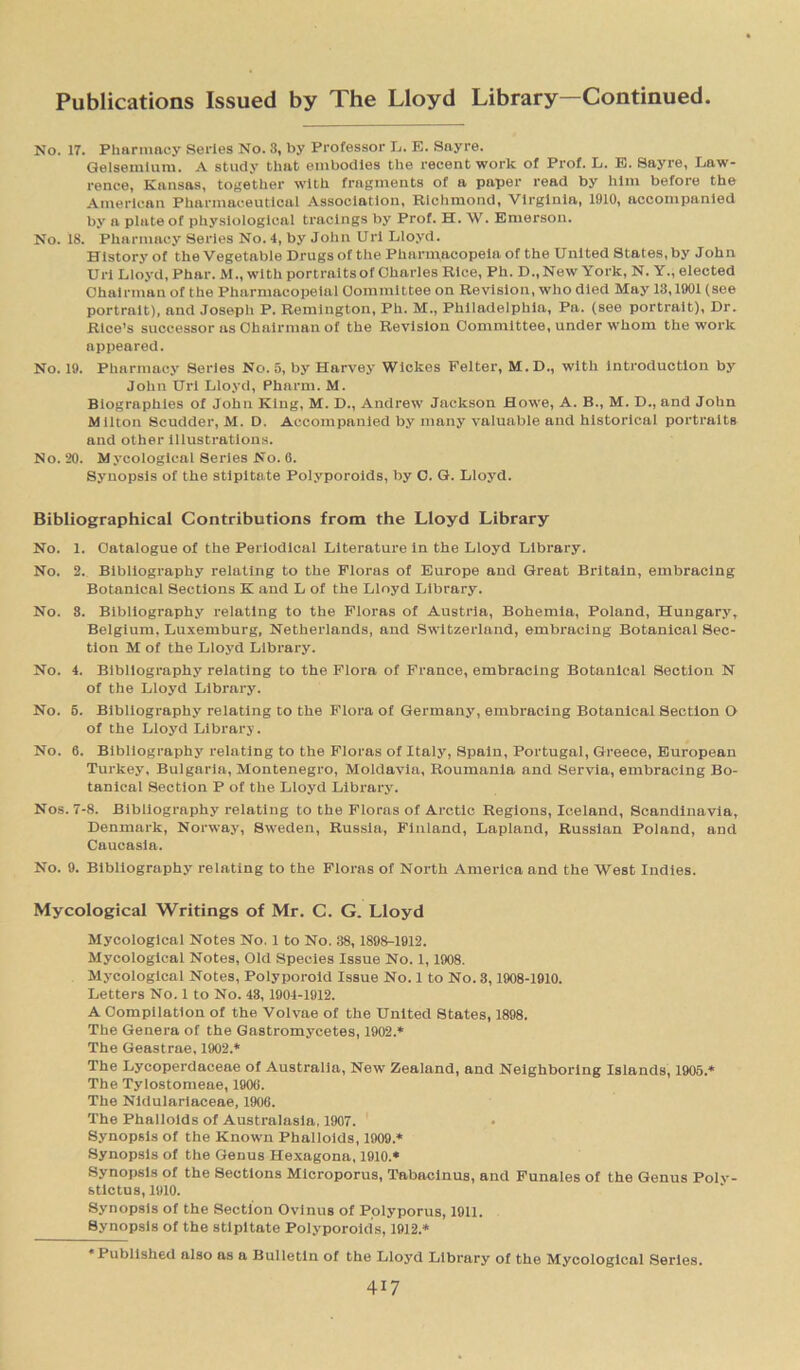 No. IT. Pharmacy Series No. 3, by Professor L. E. Sayre. Gelsemtum. A study that embodies the recent work of Prof. L. E. Sayre, Law- rence, Kansas, together with fragments of a paper read by him before the American Pharmaceutical Association, Richmond, Virginia, 1910, accompanied by a plate of physiological tracings by Prof. H. W. Emerson. No. 18. Pharmacy Series No. 4, by John Uri Lloyd. History of the Vegetable Drugs of the Pharmacopeia of the United States, by John Uri Lloyd, Phar.M., with portraits of Charles Rice, Ph. D.,New York, N. Y., elected Chairman of the Phnrmacopeial Committee on Revision, who died May 13,1901 (see portrait), and Joseph P. Remington, Ph. M., Philadelphia, Pa. (see portrait), Dr. Rice’s successor as Chairman of the Revision Committee, under whom the work appeared. No. 19. Pharmacy Series No. 5, by Harvey Wickes Felter, M. D., with introduction by John Uri Lloyd, Pharm. M. Biographies of John King, M. D., Andrew Jackson Howe, A. B., M. D., and John Milton Scudder, M. D. Accompanied by many valuable and historical portraits and other illustrations. No. 20. Mycological Series No. 6. Synopsis of the stipitate Polyporoids, by C. G. Lloyd. Bibliographical Contributions from the Lloyd Library No. 1. Catalogue of the Periodical Literature in the Lloyd Library. No. 2. Bibliography relating to the Floras of Europe and Great Britain, embracing Botanical Sections K and L of the Lloyd Library. No. 3. Bibliography relating to the Floras of Austria, Bohemia, Poland, Hungary, Belgium, Luxemburg, Netherlands, and Switzerland, embracing Botanical Sec- tion M of the Lloyd Library. No. 4. Bibliography relating to the Flora of France, embracing Botanical Section N of the Lloyd Library. No. 5. Bibliography relating to the Flora of Germany, embracing Botanical Section O of the Lloyd Library. No. 6. Bibliography relating to the Floras of Italy, Spain, Portugal, Greece, European Turkey, Bulgaria, Montenegro, Moldavia, Roumanla and Servia, embracing Bo- tanical Section P of the Lloyd Library. Nos. 7-8. Bibliography relating to the Floras of Arctic Regions, Iceland, Scandinavia, Denmark, Norway, Sweden, Russia, Finland, Lapland, Russian Poland, and Caucasia. No. 9. Bibliography relating to the Floras of North America and the West Indies. Mycological Writings of Mr. C. G. Lloyd Mycological Notes No. 1 to No. 38, 1898-1912. Mycological Notes, Old Species Issue No. 1,1908. Mycological Notes, Polyporoid Issue No. 1 to No. 3,1908-1910. Letters No. 1 to No. 43, 1904-1912. A Compilation of the Volvae of the United States, 1898. The Genera of the Gastromycetes, 1902.* The Geastrae, 1902.* The Lycoperdaceae of Australia, New Zealand, and Neighboring Islands, 1905.* The Tylostomeae, 1906. The Nldularlaceae, 1906. The Phalloids of Australasia, 1907. Synopsis of the Known Phalloids, 1909.* Synopsis of the Genus Hexagona, 1910.* Synopsis of the Sections Microporus, Tabacinus, and Funales of the Genus Polv- stictus, 1910. Synopsis of the Section Ovlnus of Polyporus, 1911. Synopsis of the stipitate Polyporoids, 1912.* ’Published also as a Bulletin of the Lloyd Library of the Mycological Series.