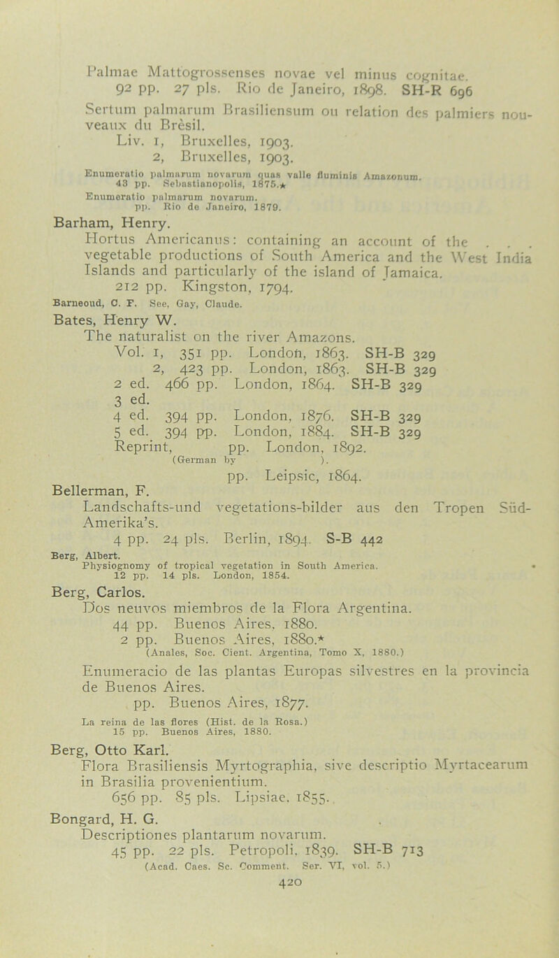 Palmae Mattogrossenses novae vel minus cognitae. 92 pp. 27 pis. Rio de Janeiro, 1898. SH-R 696 Sertum palmarum Brasiliensum ou relation des palmiers nou- veaux du Bresil. Liv. 1, Bruxelles, 1903. 2, Bruxelles, 1903. Enumorntio palmnrum novarum quns valle duminis Amazonum 43 pp. Sebastianopolis, 1875.* Enumeratio pnlmanim novarum. pp. Rio do Janeiro, 1879. Barham, Henry. Hortus Americanus: containing an account of the vegetable productions of South America and the West India Islands and particularly of the island of Jamaica. 212 pp. Kingston, 1794. Barneoud, C. F. See, Gay, Claude. Bates, Henry W. The naturalist on the river Amazons. Vol. 1, 351 pp. London, 1863. SH-B 329 2, 423 pp. London, 1863. SH-B 329 2 ed. 466 pp. London, 1864. SH-B 329 3 ed. 4 ed. 394 pp. London. 1876. SH-B 329 5 ed. 394 pp. London, 1884. SH-B 329 Reprint, pp. London, 1892. (German by ). pp. Leipsic, 1864. Bellerman, F. Landschafts-und vegetations-bilder aus den Tropen Siid- Amerika’s. 4 pp. 24 pis. Berlin, 1894. S-B 442 Berg, Albert. Physiognomy of tropical vegetation in South America. < 12 pp. 14 pis. London, 1854. Berg, Carlos. Dos neuvos miembros de la Flora Argentina. 44 pp. Buenos Aires. 1880. 2 pp. Buenos Aires, 1880.* (Anales, Soc. Cient. Argentina, Tomo X, 1880.) Enumeracio de las plantas Europas silvestres en la provincia de Buenos Aires. pp. Buenos Aires, 1877. La reina de las flores (Hist, de la Rosa.) 15 pp. Buenos Aires, 1880. Berg, Otto Karl. Flora Brasiliensis Myrtographia. sire descriptio Mvrtacearum in Brasilia provenientium. 656 pp. 85 pis. Lipsiae. 1855. Bongard, H. G. Descriptiones plantarum novarum. 45 pp. 22 pis. Petropoli, 1839. SH-B 713 (Acad. Caes. Sc. Comment. Ser. VI, vol. 5.)