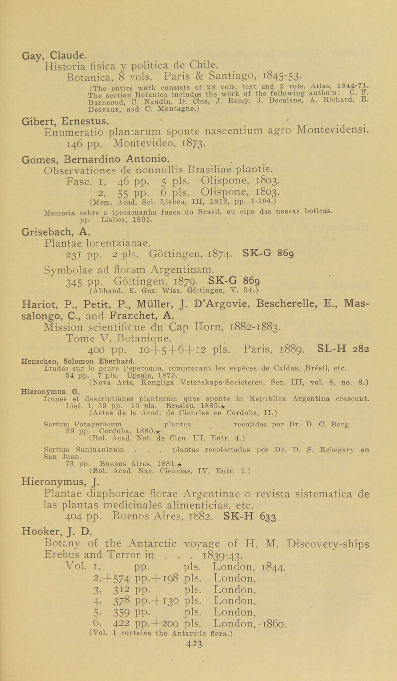 Gay, Claude. Historia fisica y politica de Chile. Botanica, 8 vols. Paris & Santiago, 1845-53. (The entire work consists of 28 vois. text and 2 vols. Atlas, 1844-71. The section Botanica includes the work of the following authors: C. 1. Barneoud, C. Naudin, 11. Clos, J. Remy, .1. Decaisne, A. Richard, E. Desvaux, and C. Montagne.) Gibert, Ernestus. ' Enumeratio plantarum sponte nascentium agro Montevidensi. 146 pp. Montevideo, 1873. Gomes, Bernardino Antonio. Observationes de nonnullis Brasiliae plantis. Fasc. 1, 46 pp. 5 pis. Olispone, 1803. 2, 55 pp. 6 pis. Olispone, 1803. (Mem. Acad. Sci. Lisboa, III, 1812, pp. 1-104.) Memoria sobre a ipecacuanha fusca do Brasil, ou cipo das nossas boticas. pp. Lisboa, 1801. Grisebach, A. Plantae lorentzianae. 231 pp. 2 pis. Gottingen, 1874. SK-G 869 Svmbolae ad iloram Argentinam. 345 pp. Gottingen. 1879. SK-G 869 (Abliand. K. Ges. Wiss. Gottingen, V. 24.) Hariot, P., Petit, P., Muller, J. D’Argovie, Bescherelle, E., Mas- salongo, C., and Franchet, A. Mission scientifique du Cap Horn, 1882-1883. Tome V, Botanique. 400 pp. 10-I-5—J-6—(-13 pis. Paris, 1889. SL-H 282 Henschen, Solomon Eherhard. Etudes sur le genre Peperomia, comprenant les especes de Caldas, Bresil, etc. 54 pp. 7 pis. Upsala, 1873. (Nova Acta, Kongliga Yetenskaps-Societeten, Ser. Ill, vol. 8, no. 8.) Hieronymus, G. leones et descriptiones plantarum quae sponte in Republica Argentina crescunt. Lief. 1, 59 pp. 10 pis. Breslau, 1885.* (Actas de la Acad, de Ciencias en Cordoba, II.) Sertum Patagonicum . . . plantas . . . recojidas por Dr. D. C. Berg. 59 pp. Cordoba, 1880.* (Bol. Acad. Nat. de Cien. Ill, Entr. 4.) Sertum Sanjuaninum San Juan. 73 pp. Buenos Aires, 1881.* (Bol. Acad. Nac. Ciencias plantas recolectadas por Dr. D. S. Echegary en IV, Entr. 1.) Hieronymus, J. Plantae diaphoricae florae Argentinae o revista sistematica de las plantas medicinales alimenticias, etc. 404 pp. Buenos Aires, T882. SK-H 633 Hooker, J. D. Botany of the Antarctic Erebus and Terror in . . Vol. 1, 2,4 3. 4- 5> 6. (Vol. pp. -574 PP-- 312 pp. 198 pis. pis. 378 pp.-f 130 pis. 359 PP- pis. 422 pp.-f-200 pis. 1 contains the Antarctic flora.) 423 voyage of H. •  1839-43. pis. London, London, London, London, London, London, i860. M. Discovery-ships 1844.