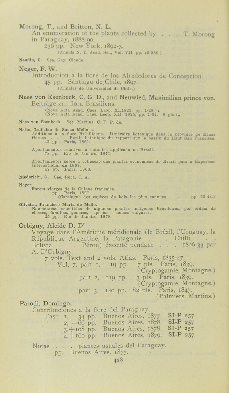 Morong, T., and Britton, N. L. An enumeration of the plants collected by . . . T. Morong in Paraguay, 1888-90. 236 pp. New York, 1892-3. (Annals N. Y. Acad. Sci., Vol. VII, pp. 45-280.) Naudin, 0. See, Gay, Claude. Neger, F. W. Introduction a la flore de los Alrededores de Concepcion. 45 pp. Santiago de.Chile, 1897. (Annalos de Universidad de Chile.) Nees von Esenbeck, C. G. D., and Neuwied, Maximilian prince von. Beitrage zur flora Brasiliens. (Nova Acta Acad. Caes. Leop. XI,1823, pp. 1-28.)* (Nova Acta Acad. Caes. Loop. XII, 1825, pp. 1-54. 8 pis.)* Nees von Esenheck, See, Martins, C. F. P. de. Netto, Ladislau do Souza Mello e. Additions a la flore Bresilienne. Itin6raire botanique dans la province de Minas Geraes . . . Partie botanique du rapport sur le bassin du Haut San Francisco. 42 pp. Paris, 1861. Apontamentos relativos a botanica applicada no Brasil. 73 pp. Rio de Janeiro, 1871. Apontamentos solire a colleccao das plantas economicas do Brasil para a Exposicao International de 1867. 47 pp. Paris, 1866. Niederlein, G. See, Roca, J. A. Noyer. Forets vierges de la Guiane francaise. pp. Paris, 1827. (Catalogue des especes de bois les plus connues . . . pp. 23-44.) Oliveira, Francisco Maria de Mello. Enumeracao scientifica de algumas plantas indigenes Brasileiras, por ordem de clas.ses, families, generos, especios e nomes vulgares. 25 pp. Rio de Janeiro, 1878. Orbigny, Alcide D. D’ Voyage dans l’Amerique meridionale (le Brezil, l’Uruguay, la Republique Argentine, la Patagonie . . . Chilli Bolivia . . . Perou) execute pendant . . . 1826-33 par A. D’Orbigny. 7 vols. Text and 2 vols. Atlas. Paris, 1835-47. Vol. 7, part 1, 19 pp. 7 pis. Paris, 1839. (Cryptogamie, Montagne.) part 2, 119 pp. 3 pis. Paris, 1839. (Cryptogamie, Montagne.) part 3, 140 pp. 82 pis. Paris, 1847. (Palmiers, Martius.) Parodi, Domingo. Contribuciones a la flore del Paraguay. Fasc. 1, 34 pp. Buenos Aires, 1877. SI-P 257 2, -{-66 pp. Buenos Aires, 1878. SI-P 257 3, +108 pp. Buenos Aires, 1878. SI-P 257 4, -}-i6o pp. Buenos Aires, 1879. SI-P 257 Notas . . . plantes usuales del Paraguay, pp. Buenos Aires, 1877.