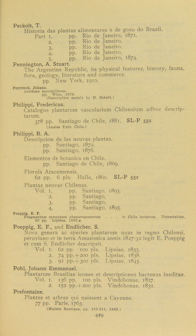 Peckolt, T. . Historia das plantas alimentares e de gozo do Brazil. Part i, pp. Rio de Janeiro, 1871. 2, pp. Rio de Janeiro, 3, pp. Rio de Janeiro, 4, pp. Rio de Janeiro, 5, pp. Rio de Janeiro, 1874. Pennington, A. Stuart. The Argentine Republic, its physical features, history, fauna, flora, geology, literature and commerce, pp. New York, 1910. Peyritsch, Johann. Aroideas maximilianae. pp. Wien, 1879. (Description mainly by H. Schott.) Philippi, Fredericus. Catalogus plantarum vascularium Chilensium adhtic descnp- tarum. 378 pp. Santiago de Chile, 1881. SL-P 552 (Anales Univ. Chile.) Philippi, R. A. Descripcion de las neuvas plantas. pp. Santiago, 1872. pp. Santiago, 1876. Elementos de botanica en Chile. pp. Santiago de Chile, 1869. Florula Atacamensis. 62 pp. 6 pis. Halle, i860. SL-P 552 Plantas neuvas Chilenas. Vol. 1. pp. Santiago, 1893. 2, pp. Santiago, 3. pp. Santiago, 4, pp. Santiago, 1895. Poeppig, E. F. Fragmentum synopseos phanerogamarum ... in Chile lectarum. Dissertation. 30 pp. Lipsiae, 1833.* Poeppig, E. F., and Endlicher, S. Nova genera ac species plantarum quas in regno Chilensi, peruviano et in terra Amazonica annis 1827-32 legit E. Poeppig et cum S. Endlicher descripsit. Vol. r. 62 pp. 100 pis. Lipsiae, 1835. 2. 74 pp.-)-2oo pis. Lipsiae, 1838. 3. 91 pp.4-300 pis. Lipsiae, 1845. Pohl, Johann Emmanuel. Plantarum Brasiliae icones et descriptiones hactenus ineditae. Vol. 1. 136 pp. too pis. Vindobonae, 1827. 2. 152 pp.4-200 pis. Vindobonae, 1831. Prefontaine. Plantes et arbres qui naissent a Cavenne. 77 pp. Paris, 1763. (Maison Rustique, pp. 135-211, 1863.)