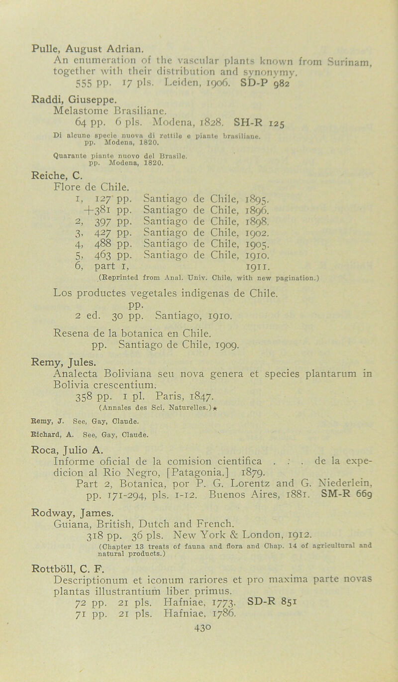 Pulle, August Adrian. An enumeration of the vascular plants known from Surinam, together with their distribution and synonymy. 555 PP- J7 pis. Leiden, 1906. SD-P ’982 Raddi, Giuseppe. Melastome Brasiliane. 64 pp. 6 pis. Modena, 1828. SH-R 125 Di alcune specie nuova (li rottile e piante brasiliane. pp. Modena, 1820. Quarante piante nuovo del Brasiic. pp. Modena, 1820. Reiche, C. Flore de Chile, i, 127 pp +381 PP 2> 397 PP 3, 427 pp 4, 488 pp 5, 463 pp 6, part 1, Santiago de Chile, 1895. Santiago de Chile, 1896. Santiago de Chile, 1898. Santiago de Chile, 1902. Santiago de Chile, 1905. Santiago de Chile, 1910. 1911. (Reprinted from Anal. Univ. Chile, with new pagination.) Los productes vegetales indigenas de Chile. pp. 2 ed. 30 pp. Santiago, 1910. Resena de la botanica en Chile. pp. Santiago de Chile, 1909. Remy, Jules. Analecta Boliviana sen nova genera et species plantarum in Bolivia crescentium. 358 pp. 1 pi. Paris, 1847. (Annates des Sci. Naturelles.)* Remy, J. See, Gay, Claude. Richard, A. See, Gay, Claude. Roca, Julio A. Informe oficial de la comision cientifica . : . de la expe- dicion al Rio Negro, [Patagonia.] 1879. Part 2, Botanica, por P. G. Lorentz and G. Niederlein. pp. 171-294, pis. 1-12. Buenos Aires, 1881. SM-R 669 Rodway, James. Guiana, British, Dutch and French. 318 pp. 36 pis. New York & London. 1912. (Chapter 13 treats of fauna and flora and Cliap. 14 of agricultural and natural products.) Rottboll, C. F. Descriptionum et iconum rariores et pro maxima parte novas plantas illustrantium liber primus. 72 pp. 21 pis. Hafniae, 1773. SD-R 851 71 pp. 21 pis. Hafniae, 1786.