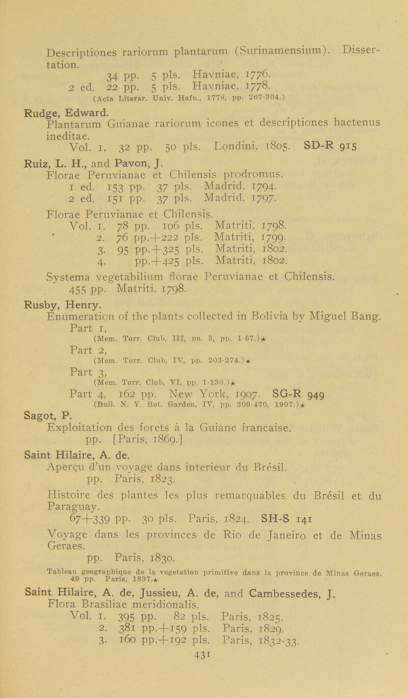 Descriptiones rariorum plantarum (Surinamensium). Disser- tation. 34 pp. 5 pis. Havniae, 1776. 2 ed. 22 pp. 5 pis. Havniae, 1778. (Acta Literal'. Univ. Hafn., 1778, pp. 267-304.) Rudge, Edward. Plantarum Guianae rariorum icones et descriptiones hactenus ineditae. Vol. i, 32 pp. 50 pis. Londini, 1S05. SD-R 915 Ruiz, L. H., and Pavon, J. Florae Peruvianae et Chilensis prodromus. 1 ed. 153 pp. 37 pis. Madrid. 1794. 2 ed. 151 pp. 37 pis. Madrid. 1797. Florae Peruvianae et Chilensis. Vol. 1. 78 pp. 106 pis. Matriti, 1798. 2. 76 pp.-j-222 pis. Matriti, 1799. 3. 95 PP.+325 pis. Matriti, 1802. 4. pp.+425 pis. Matriti, 1802. Systema vegetabilium florae Peruvianae et Chilensis. 455 pp. Matriti, 1798. Rusby, Henry. Enumeration of the plants collected in Bolivia by Miguel Bang. Part 1, (Mem. Torr. Club, III, no. 3, pp. 1-67.)* Part 2, (Mem. Torr. Club, IV, pp. 203-274.)* Part 3, (Mem. Torr. Club, VI, pp. 1-130.)* Part 4, 162 pp. New York, 1907. SG-R 949 (Bull. N. Y. Bot. Garden, IV, pp. 309-470, 1907.)* Sagot, P. Exploitation des forets a la Guiane francaise. pp. [Paris, 1869.] Saint Hilaire, A. de. Apergu d’un voyage dans interieur du Bresil. pp. Paris, 1823. Histoire des plantes les plus remarquables du Bresil et du Paraguay. 674-339 PP- 30 pis. Paris, 1824. SH-S 141 Voyage dans les provinces de Rio de Janeiro et de Minas Geraes. pp. Paris, 1830. Tableau geographique de la vegetation primitive dans la province de Minas Geraes. 49 pp. Paris, 1837.* Saint Hilaire, A. de, Jussieu, A. de, and Cambessedes, J. Flora Brasiliae meridionalis. Vol. i. 395 pp. 82 pis. Paris, 1825. 2. 381 PP.+159 pis. Paris, 1829. 3. 160 pp.4-192 pis. Paris, 1832-33. 43i