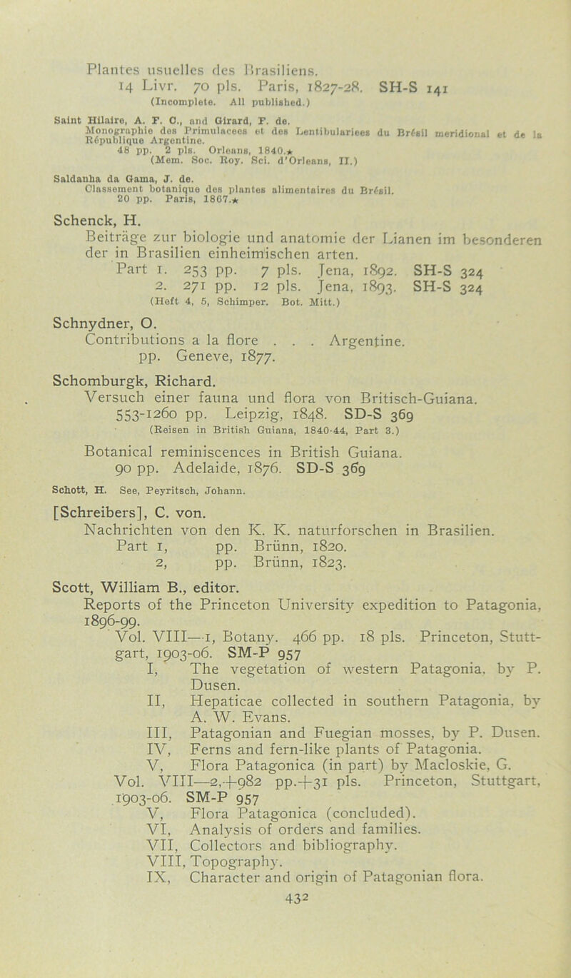 Plantes usuelles des Brasiliens. 14 Livr. 70 pis. Paris, 1827-28. SH-S 141 (Incomplete. All published.) Saint Hilaire, A. F. 0., and Girard, F. de. Monographic des Primulacees et des Lentihuluriees du Brf-sil meridional et de la R6publiquo Argentine. 48 pp. 2 pis. Orleans, 1840.* (Mem. Soc. Roy. Sci. d’Orleans, II.) Saldanha da Gama, J. de. Olassement hotaniquo des plantes alimentaires du Brasil. 20 pp. Paris, 18G7.* Schenck, H. Beitrage zur biologie und anatomic der Lianen im besonderen der in Brasilien einheimischen arten. Part i. 253 pp. 7 pis. Jena, 1892. SH-S 324 2. 271 pp. 12 pis. Jena, 1893. SH-S 324 (Heft 4, 5, Schimper. Bot. Mitt.) Schnydner, O. Contributions a la flore . . . Argentine, pp. Geneve, 1877. Schomburgk, Richard. Versuch einer fauna und flora von Britisch-Guiana. 553-1260 pp. Leipzig, 1848. SD-S 369 (Reisen in British Guiana, 1840-44, Part 3.) Botanical reminiscences in British Guiana. 90 pp. Adelaide, 1876. SD-S 369 Schott, H. See, Peyritsch, Johann. [Schreibers], C. von. Nachrichten von den K. K. naturforschen in Brasilien. Part 1, pp. Briinn, 1820. 2, pp. Briinn, 1823. Scott, William B., editor. Reports of the Princeton University expedition to Patagonia, 1896-99. Vol. VIII—1, Botany. 466 pp. 18 pis. Princeton, Stutt- gart, 1903-06. SM-P 957 I, The vegetation of western Patagonia, by P. Dusen. II, Hepaticae collected in southern Patagonia, by A. W. Elmans. III, Patagonian and Fuegian mosses, by P. Dusen. IV, Ferns and fern-like plants of Patagonia. V, Flora Patagonica (in part) by Macloskie, G. Vol. VIII—2,+982 pp.+3i pis. Princeton, Stuttgart. 1903-06. SM-P 957 V, Flora Patagonica (concluded). VI, Analysis of orders and families. VII, Collectors and bibliography. VIII, Topography. IX, Character and origin of Patagonian flora.