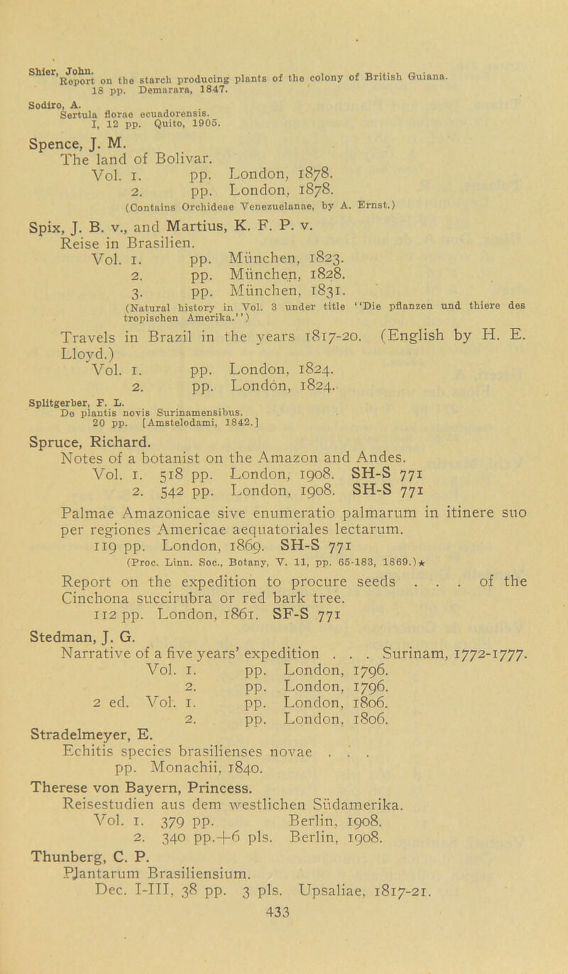 S^er,R*op^rt on the starch producing plants of the colony of British Guiana. 18 pp. Demarara, 1847. Sodiro, A. Sertula florae ecuadorensis. I, 12 pp. Quito, 1905. Spence, J. M. The land of Bolivar. Vol. i. pp. London, 1878. 2. pp. London, 1878. (Contains Orcliideae Venezuelanae, by A. Ernst.) Spix, J. B. v., and Martius, K. F. P. v. Reise in Brasilien. Vol. 1. pp. Miinchen, 1823. 2. pp. Miinchen, 1828. 3. pp. Miinchen, 1831. (Natural history in Vol. 3 under title “Die pflanzen und thiere des tropischen America.’’) Travels in Brazil in the years 1817-20. (English by H. E. Lloyd.) Vol. 1. pp. London, 1824. 2. pp. London, 1824. Splltgerber, F. L. De plantis novis Surinamensibxis. 20 pp. [Amstelodami, 1842.] Spruce, Richard. Notes of a botanist on the Amazon and Andes. Vol. i. 518 pp. London, 1908. SH-S 771 2. 542 pp. London, 1908. SH-S 771 Palmae Amazonicae sive enumeratio palmarum in itinere sno per regiones Americae aequatoriales lectarum. 119 pp. London, 1869. SH-S 771 (Proc. Linn. Soc., Botany, V. 11, pp. 65-183, 1869.)* Report on the expedition to procure seeds ... of the Cinchona succirubra or red bark tree. 112 pp. London, 1861. SF-S 771 Stedman, J. G. Narrative of a five years’ expedition . . . Surinam, 1772-1777. Vol. 1. pp. London, 1796. 2. pp. London, 1796. 2 ed. Vol. 1. pp. London, 1806. 2. pp. London, 1806. Stradelmeyer, E. Echitis species brasilienses novae . . . pp. Monachii, 1840. Therese von Bayern, Princess. Reisestudien aus dem westlichen Siidamerika. Vol. 1. 379 pp. Berlin. 1908. 2. 340 pp.+6 pis. Berlin, 1908. Thunberg, C. P. PJantarum Brasiliensium. Dec. I-III, 38 pp. 3 pis. Upsaliae, 1817-21.