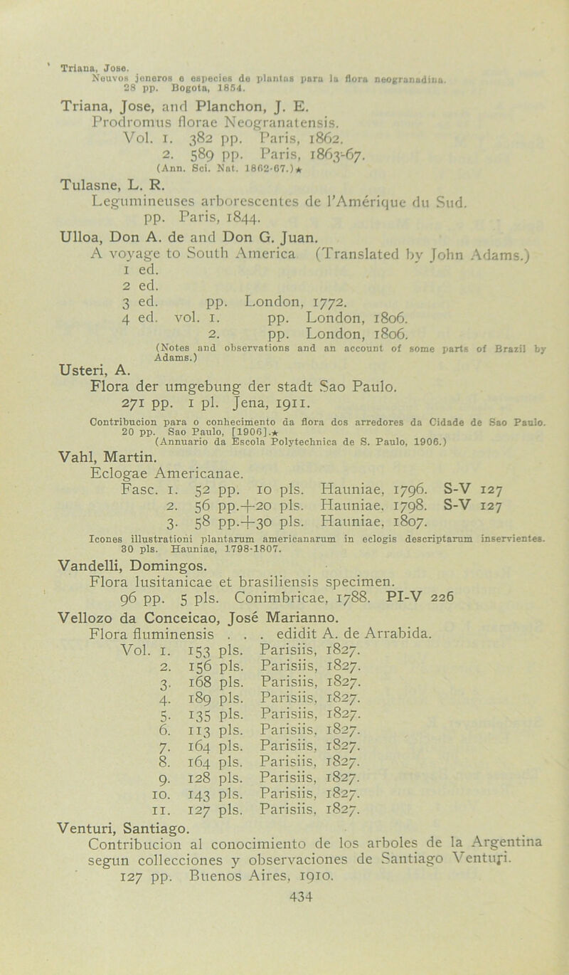 Triana, Jose. Neuvos jeneros e cspecies do plantus para la flora neogranadinn. 28 pp. Bogota, 1854. Triana, Jose, and Planchon, J. E. Prodromus florae Neogranatensis. Vol. i. 382 pp. Paris, 1862. 2. 589 pp. Paris, 1863-67. (Ann. Sci. Nat. 1862-67.)* Tulasne, L. R. Legumineuses arborescentes de 1’Amerique du Sud. pp. Paris, 1844. Ulloa, Don A. de and Don G. Juan. A voyage to South America (Translated by John Adams.) 1 ed. 2 ed. 3 ed. pp. London, 1772. 4 ed. vol. 1. pp. London, 1806. 2. pp. London, 1806. (Notes and observations and an account of some parts of Brazil by Adams.) Usteri, A. Flora der umgebung der stadt Sao Paulo. 271 pp. 1 pi. Jena, 1911. Contribucion para o conhecimento da flora dos arredores da Cidade de Sao Paulo. 20 pp. Sao Paulo, [1906].* (Annuario da Escola Polytechnics de S. Paulo, 1906.) Vahl, Martin. Eclogae Americanae. Fasc. i. 52 pp. xo pis. Hauniae, 1796. S-V 127 2. 56 pp.-)-20 pis. Hauniae. 1798. S-V 127 3. 58 pp.-i-30 pis. Hauniae, 1807. leones illustrationi plantarum americanarum in eclogis descriptarum inservientes. 30 pis. Hauniae, 1798-1807. Vandelli, Domingos. Flora lusitanicae et brasiliensis specimen. 96 pp. 5 pis. Conimbricae, 1788. PI-V 226 Vellozo da Conceicao, Jose Marianno. Flora fluminensis . . . edidit A. de Arrabida. Vol. 1. i53 pis. Parisiis, 1827. 2. 156 pis. Parisiis, 1827. 3- 168 pis. Parisiis, 1827. 4- 189 pis. Parisiis, 1827. 5- i35 pis. Parisiis, 1827. 6. 113 pis. Parisiis. 1827. 7- 164 pis. Parisiis, 1S27. 8. 164 pis. Parisiis, 1827. 9- 128 pis. Parisiis, 1827. 10. 143 pis. Parisiis, 1827. 11. 127 pis. Parisiis, 1827. Venturi, Santiago. Contribucion al conocimiento de los arboles de la Argentina segun collecciones y observaciones de Santiago Ventufi. 127 pp. Buenos Aires, 1910.