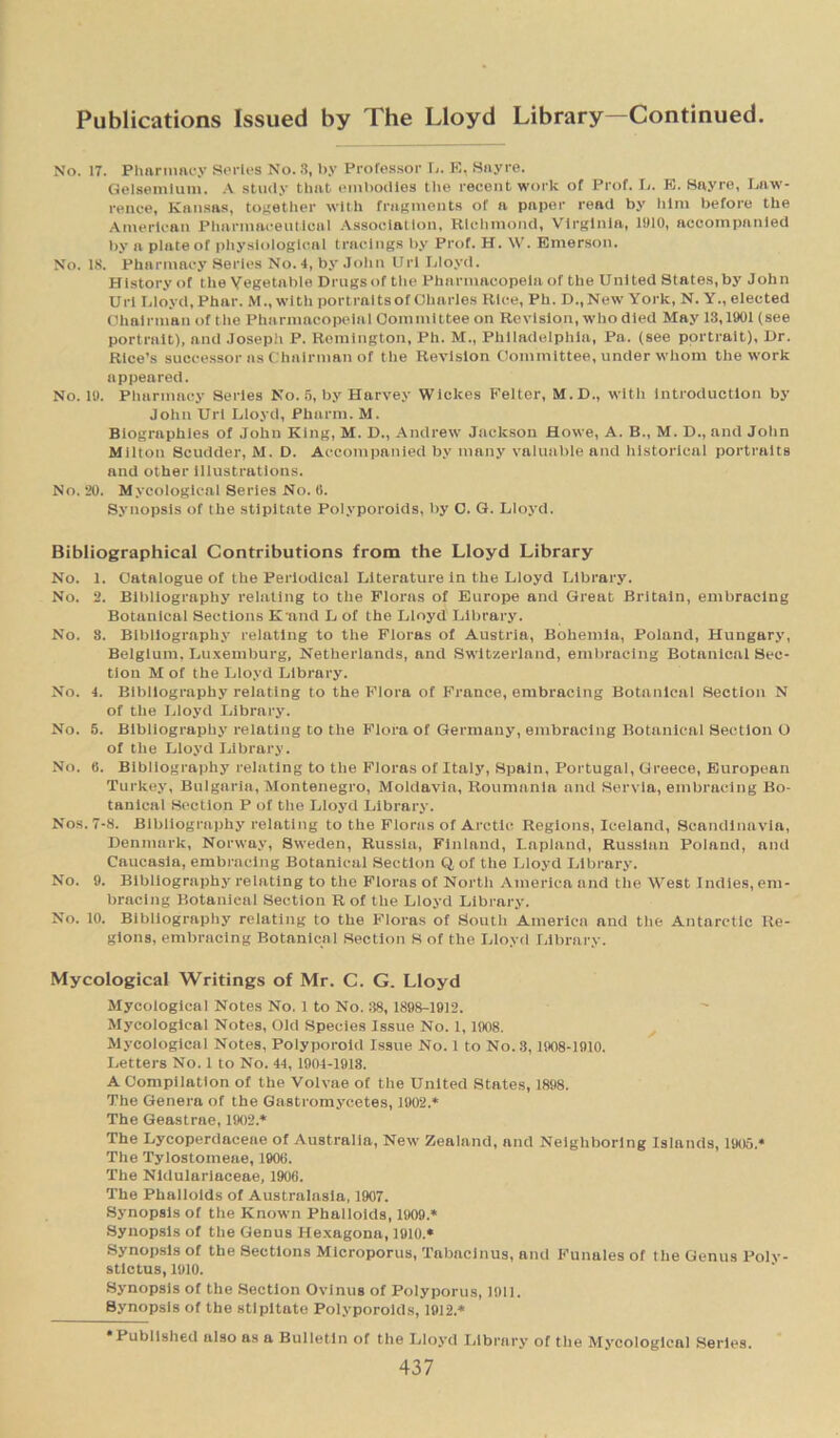 No. 17. Pharmacy Series No. 3, by Proressor L. E, Sayre. Gelsemium. A study that embodies the recent work of Prof. L. E. Sayre, Law- rence, Kansas, together with fragments of a pnper read by him before the American Pharmaceutical Association, Richmond, Virginia, 1910, accompanied by a plate of physiological tracings by Prof. H. W. Emerson. No. 18. Pharmacy Series No. 4, by John Url Lloyd. History of the Vegetable Drugs of the Pharmacopeia of the United Slates, by John Url Lloyd, Phar. M., with portraits of Charles Rice, Ph. D.,New York, N. Y., elected Chairman of the Pharmacopeia! Committee on Revision, who died May 13,1901 (see portrait), and Joseph P. Remington, Ph. M., Philadelphia, Pa. (see portrait). Dr. Rice’s successor ns Chairman of the Revision Committee, under whom the work appeared. No. 19. Pharmacy Series No. 5, by Harvey Wickes Feller, M. D., with introduction by John Url Lloyd, Pharm. M. Biographies of John King, M. D., Andrew Jackson Howe, A. B., M. D., and John Milton Scudder, M. D. Accompanied by many valuable and historical portraits and other illustrations. No. 20. Mycologlcal Series No. 6. Synopsis of the stipitate Polyporoids, by O. G. Lloyd. Bibliographical Contributions from the Lloyd Library No. 1. Catalogue of the Periodical Literature In the Lloyd Library. No. 2. Bibliography relating to the Floras of Europe and Great Britain, embracing Botanical Sections K'and L of the Lloyd Library. No. 8. Bibliography relating to the Floras of Austria, Bohemia, Poland, Hungary, Belgium, Luxemburg, Netherlands, and Switzerland, embracing Botanical Sec- tion M of the Lloyd Library. No. 4. Bibliography relating to the Flora of France, embracing Botanical Section N of the Lloyd Library. No. 5. Bibliography relating to the Flora of Germany, embracing Botanical Section O of the Lloyd Library. No. 6. Bibliography relating to the Floras of Italy, Spain, Portugal, Greece, European Turkey, Bulgaria, Montenegro, Moldavia, Roumania and Servla, embracing Bo- tanical Section P of the Lloyd Library. Nos. 7-8. Bibliography relating to the Floras of Arctic Regions, Iceland, Scandinavia, Denmark, Norway, Sweden, Russia, Finland, Lapland, Russian Poland, and Caucasia, embracing Botanical Section Q of the Lloyd Library. No. 9. Bibliography relating to the Floras of North America and the West Indles, em- bracing Botanical Section R of the Lloyd Library. No. 10. Bibliography relating to the Floras of South America and the Antarctic Re- gions, embracing Botanical Section S of the Lloyd Library. Mycological Writings of Mr. C. G. Lloyd Mycologlcal Notes No. 1 to No. 38, 1898-1912. Mycological Notes, Old Species Issue No. 1,1908. Mycological Notes, Polyporoid Issue No. 1 to No. 8,1908-1910. Letters No. 1 to No. 44, 1904-1918. A Compilation of the Volvae of the United States, 1898. The Genera of the Gastromycetes, 1902.* The Geastrae, 1902* The Lycoperdaceae of Australia, New Zealand, and Neighboring Islands, 1905* The Tylostomeae, 1906. The Nldulariaceae, 1906. The Phalloids of Australasia, 1907. Synopsis or the Known Phalloids, 1909.* Synopsis of the Genus Hexagona, 1910.* Synopsis of the Sections Microporus, Tabacinus, and Funales of the Genus Polv- stlctus, 1910. Synopsis of the Section Ovinus of Polyporus, 1911. Synopsis of the stipitate Polyporoids, 1912.* Published also as a Bulletin of the Lloyd Library of the Mycologlcal Series.
