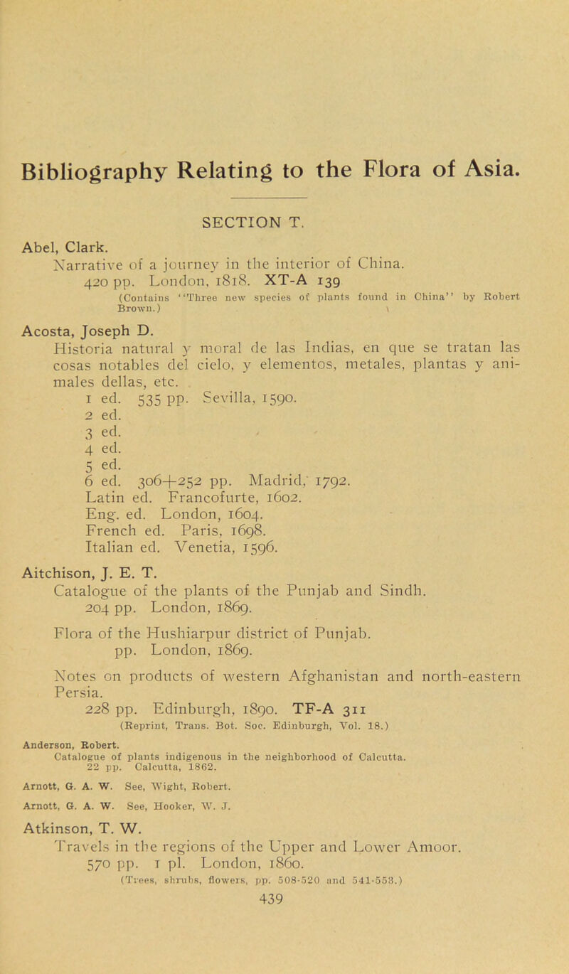 Bibliography Relating to the Flora of Asia. SECTION T. Abel, Clark. Narrative of a journey in the interior of China. 420 pp. London. 1818. XT-A 139 (Contains “Three new species of plants found in China’’ by Robert Brown.) \ Acosta, Joseph D. Historia natural y moral de las Indias, en que se tratan las cosas notables del cielo, y elementos, metales, plantas y ani- males dellas, etc. 1 ed. 535 pp. Sevilla, 1590. 2 ed. 3 ed. 4 ed. 5 ed. 6 ed. 306+252 pp. Madrid. 1792. Latin ed. Francofurte, 1602. Eng. ed. London, 1604. French ed. Paris, 1698. Italian ed. Venetia, 1596. Aitchison, J. E. T. Catalogue of the plants of the Punjab and Sindh. 204 pp. London, 1869. Flora of the Hushiarpur district of Punjab, pp. London, 1869. Notes on products of western Afghanistan and north-eastern Persia. 228 pp. Edinburgh, 1890. TF-A 311 (Reprint, Trans. Bot. Soc. Edinburgh, Vol. 18.) Anderson, Robert. Catalogue of plants indigenous in the neighborhood of Calcutta. 22 pp. Calcutta, 1862. Arnott, G. A. W. See, Wight, Robert. Arnott, G. A. W. See, Hooker, W. J. Atkinson, T. W. Travels in the regions of the Upper and Lower Amoor. 570 pp. 1 pi. London, i860. (Trees, shrubs, flowers, pp. 508-520 and 541-553.)