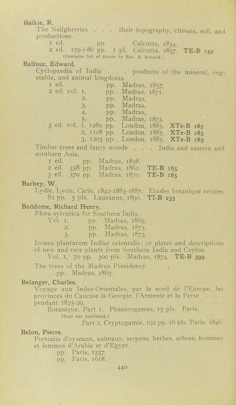 their topography, climate, soil, and Calcutta, 1834. Baikie, R. The Neilgherries . . productions, 1 ed. pp, 2 ed. I59+&6 PP- 1 ph Calcutta, 1857. TE-B 152 (Contains list of plants ljy Rev. B. Schmid.; Balfour, Edward. Cyclopaedia of India . . . products of the mineral, veg- etable, and animal kingdoms. ed. ed. vol. 3 ed. vol. 1. O 3. 4. 5. 1, o “1 3, pp. pp. pp. pp. pp. pp. 1280 pp. 1128 pp. 1203 pp. Madras, Madras, Madras, Madras, Madras, Madras, London, London, London, 1857. 1871. 1873- 1885. 1885. 188?. XTe-B XTe-B XTe-B Timber trees and fancy woods . southern Asia. 1 ed. pp. Madras, 1858. 2 ed. 358 pp. Madras, 1862. 3 ed. 370 pp. Madras, 1870. Barbey, W. Lydie, Lycie, Carie, 1842-1883-1887. 82 pp. 5 pis. Lausanne, 1890. Beddome, Richard Henry. Flora sylvatica for Southern India. Vol. 1. pp. Madras, 1869. 2, pp. Madras. 1873. 3. pp. Madras, 1873. 185 185 185 India and eastern and TE-B TE-B 185 185 Etudes botanique revues. TI-B 235 leones plantarum Indiae orientalis; or plates and descriptions of new and rare plants from Southern India and Ceylon. Vol. 1, 70 pp. 300 pis. Madras, 1874. TE-B 399 The trees of the Madras Presidency. , pp. Madras, 1863. Belanger, Charles. Voyage aux Indes-Orientales, par le nord de l’Europe. les provinces du Caucase la Georgie, l’Armenie et la Perse . . . pendant 1825-29. Botanique, Part 1, Phanerogames, 15 pis. Paris. (Text not published.) Part 2, Crvptogamie. 192 pp. 16 pis. Paris. 1S46. Belon, Pierre. Portraits d’oyseaux, animaux, serpens, herbes, arbres, homines et femmes d'Arabie et d’Egypt. pp. Paris, 1557. pp. Paris, 1618.