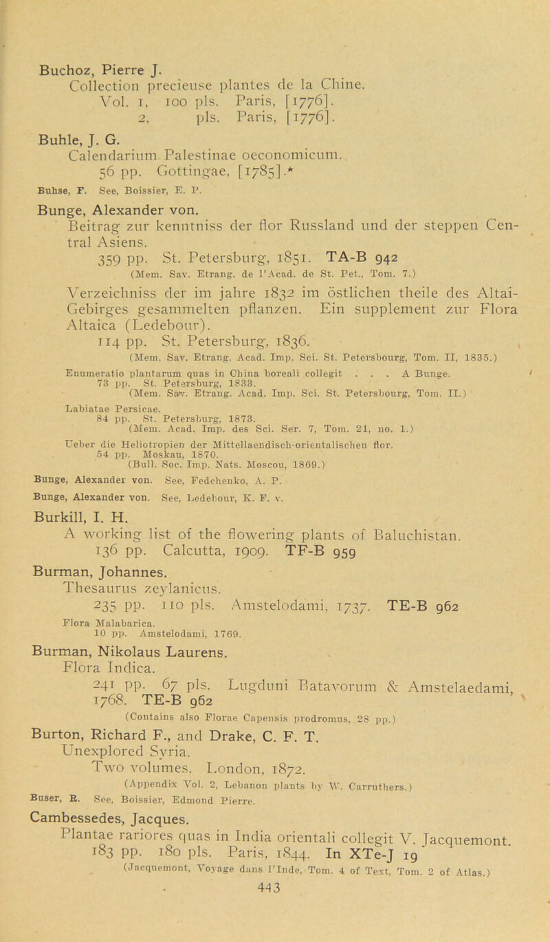 Buchoz, Pierre J. Collection precieuse plantes cle la Chine. Vol. r, too pis. Paris, [1776]. 2, pis. Paris, [1776]. Buhle, J. G. Calendarium Palestinae oeconomicum. 56 pp. Gottingae, [1785].* Buhse, F. See, Boissier, E. I’. Bunge, Alexander von. Beitrag zur kenntniss der flor Russland und der steppen Cen- tral Asiens. 359 PP- St. Petersburg, 1851. TA-B 942 (Mem. Sav. Etrang. de l’Acad. do St. Pet., Tom. 7.) Verzeichniss der im jahre 1832 im ostlichen tlieile des Altai- Gebirges gesammelten pflanzen. Ein supplement zur Flora Altaica (Ledebour). 114 pp. St. Petersburg, 1836. (Mem. Sav. Etrang. Acad. Imp. Sci. St. Petersbourg, Tom. II, 1835.) Enumeratio plantarum quas in China boreali collegit ... A Bunge. 73 pp. St. Petersburg, 1833. (Mem. Saw. Etrang. Acad. Imp. Sci. St. Petersbourg, Tom. II.) Labiatae Persicae. 84 pp. St. Petersburg, 1873. (Mem. Acad. Imp. des Sci. Ser. 7, Tom. 21, no. 1.) Ueber die Heliotropien der Mitteilaendiscli-orientalischen flor. 54 pp. Moskau, 1870. (Bull. Soc. Imp. Nats. Moscou, 1869.) Bunge, Alexander von. See, Fedchenko, A. P. Bunge, Alexander von. See, Ledebour, K. E. v. Burkill, I. H. A working list of the flowering plants of Baluchistan. 136 pp. Calcutta, 1909. TF-B 959 Burman, Johannes. Thesaurus zeylanicus. 235 PP- 110 pis- Amstelodami, 1737. TE-B 962 Flora Malabarica. 10 pp. Amstelodami, 1769. Burman, Nikolaus Laurens. Flora Indica. 241 pp. 67 pis. Lugduni Batavorum & Amstelaedami, 1768. TE-B 962 (Contains also Florae Capensis prodromus, 28 pp.) Burton, Richard F., and Drake, C. F. T. Unexplored Syria. Two volumes. London, 1872. (Appendix Yol. 2, Lebanon plants by \\\ Carruthers.) Buser, R. See, Boissier, Edmond Pierre. Cambessedes, Jacques. 1 lantae rarioies cjnas in India orientali collegit V. Jacqueniont 183 pp. 180 pis. Paris, 1844. In XTe-J 19 ‘ (Jacquemont, Voyage dans l’Inde, Tom. 4 of Text, Tom. 2 of Atlas.)