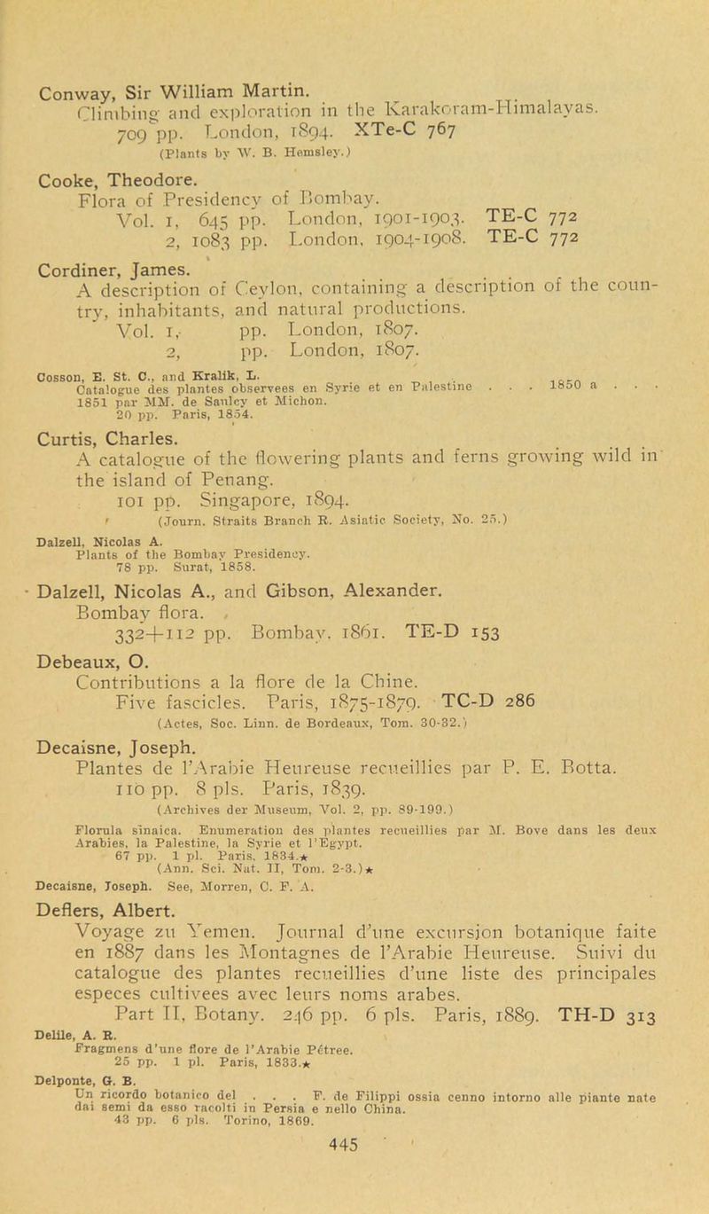 Conway, Sir William Martin. Climbing and exploration in the Karakoram-Himalayas. 709 pp. London, 1894. XTe-C 767 (Plants by W. B. Hemsley.) Cooke, Theodore. Flora of Presidency of Bombay. Vol. 1, 645 pp. London, 1901-1903. TE-C 772 2, 1083 pp. London, 1904-1908. TE-C 772 % Cordiner, James. A description of Ceylon, containing a description of the coun- try, inhabitants, and natural productions. Vol. i,- pp. London, 1807. 2, pp. London, 1807. Cosson, E. St. 0., and Kralik, L. . is-n Catalogue des plantes observees en Syne et en Palestine . . . loou a . . • 1851 par JIM. de Sanlcy et Michon. 20 pp. Paris, 1854. Curtis, Charles. A catalogue of the flowering plants and ferns growing wild in the island of Penang. ioi pp. Singapore, 1894. r (Journ. Straits Branch R. .Asiatic Society, No. 25.) Dalzell, Nicolas A. Plants of the Bombay Presidency. 78 pp. Surat, 1858. Dalzell, Nicolas A., and Gibson, Alexander. Bombay flora. , 3324-112 pp. Bombay, 1861. TE-D 153 Debeaux, O. Contributions a la flore de la Chine. Five fascicles. Paris, 1875-1879. TC-D 286 (Actes, Soc. Linn, de Bordeaux, Tom. 30-32.) Decaisne, Joseph. Plantes de l’Arabie Heureuse recueillies par P. E. Botta. no pp. 8 pis. Paris, 1839. (Archives del- Museum, Vol. 2, pp. 89-199.) Florula sinaica. Enumeration des plantes recueillies par M. Bove dans les deux Arabies, la Palestine, la Syrie et l’Egypt. 67 pp. 1 pi. Paris. 1834 * (Ann. Sci. Nut. II, Tom. 2-3.)* Decaisne, Toseph. See, Morren, C. F. A. Defiers, Albert. Voyage zu Yemen. Journal d’une excursion botanique faite en 1887 dans les Montagnes de l’Arabie Heureuse. Suivi du catalogue des plantes recueillies d’une liste des principales especes cultivees avec leurs noms arabes. Part II, Botany. 246 pp. 6 pis. Paris, 1889. TH-D 313 Delile, A. K. Fragmens d’une flore de l’Arabie Petree. 25 pp. 1 pi. Paris, 1833.* Delponte, G. E. Un ricordo botanico del . . . F. de Filippi ossia cenno intorno alle piante nate dai semi da esso racolti in Persia e nello China. 43 pp. 6 pis. Torino, 1869.