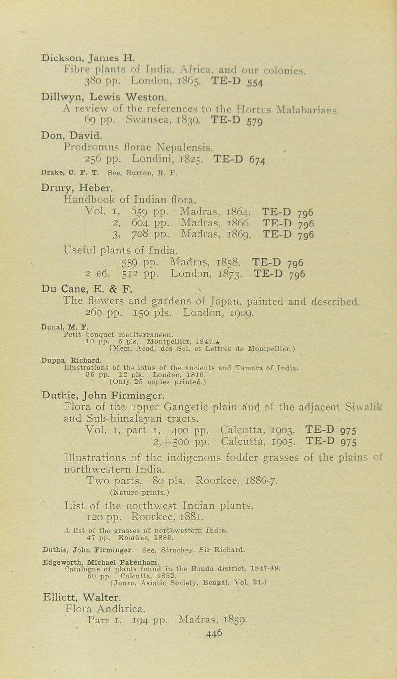 Dickson, James H. Fibre plants of India, Africa, and our colonies. 380 pp. London, 1865. TE-D 554 Dillwyn, Lewis Weston. A review of the references to the Hortus Malabarians. 69 pp. Swansea, 1839. TE-D 579 Don, David. Prodromus florae Nepalensis. 256 pp. Londini, 1825. TE-D 674 Drake, 0. F. T. See, Burton, R. F. Drury, Heber. Handbook of Indian flora. Vol. i, 659 pp. Madras, 1864. TE-D 796 2, 604 pp. Madras, 1866. TE-D 796 3, 708 pp. Madras, 1869. TE-D 796 Useful plants of India. 559 pp. Madras, 1858. TE-D 796 2 ed. 512 pp. London, 1873. TE-D 796 Du Cane, E. & F. The flowers and gardens of Japan, painted and described. 260 pp. 150 pis. London, 1909. Dunal, M. F. Petit bouquet mediterranean. 10 pp. 6 pis. Montpellier, 1847.* (Mem. Acad, des Sci. et Lettres de Montpellier.) Duppa, Richard. Illustrations of the lotus of the ancients and Tamara of India. 36 pp. 12 pis. London, 1816. (Only. 25 copies printed.) Duthie, John Firminger. Flora of the upper Gangetic plain and of the adjacent Siwalik and Sub-himalayari tracts. Vol. i, part i, 400 pp. Calcutta, '1903. TE-D 975 2,4-500 pp. Calcutta, 1905. TE-D 975 Illustrations of the indigenous fodder grasses of the plains of northwestern India. Two parts. 80 pis. Roorkee, 1886-7. (Nature prints.) List of the northwest Indian plants. 120 pp. Roorkee, 1881. A list of the grasses of northwestern India. 47 pp. Roorkee, 1883. Duthie, John Firminger. See, Strachey, Sir Richard. Edgeworth, Michael Pakenham. Catalogue of plants found in the Banda district, 1347-49. 60 pp. Calcutta, 1852. (Journ. Asiatic Society, Bengal, Vol. 21.) Elliott, Walter. Flora Andhrica. Part i. 194 pp. Madras, 1S59.