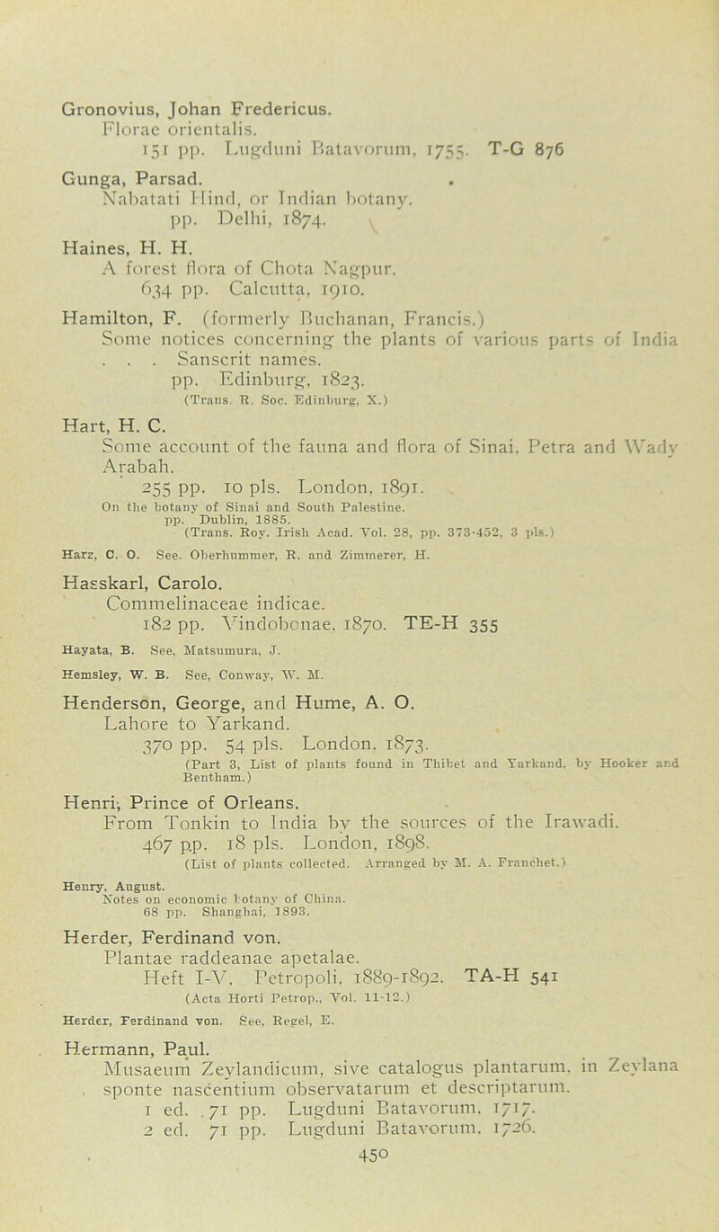 Gronovius, Johan Fredericus. Florae orientalis. 151 pp. Lugduni Batavorum, 1755. T-G 876 Gunga, Parsad. Nabatati Hind, or Indian botany, pp. Delhi, 1874. Haines, H. H. A forest flora of Chota Nagpur. 634 pp. Calcutta, 1910. Hamilton, F. (formerly Buchanan, Francis.) Some notices concerning the plants of various parts of India . . . Sanscrit names. pp. Edinburg, 1823. (Trans. R. Soc. Edinburg, X.) Hart, H. C. Some account of the fauna and flora of Sinai. Petra and Wady Arabah. 255 PP- 10 pis. London, 1891. On the botany of Sinai and South Palestine, pp. Dublin, 1885. (Trans. Rov. Irish Acad. Yol. 28, pp. 373*452, 3 pis.) Harz, C. O. See. Oberhummer, R. and Zimmerer, H. Hasskarl, Carolo. Commelinaceae indicae. 182 pp. Vindobonae. 1870. TE-H 355 Hayata, B. See, Matsumura, J. Hemsley, W. B. See, Conway, W. M. Henderson, George, and Hume, A. O. Lahore to Yarkand. 370 pp. 54 pis. London. 1873. (Part 3, List of plants found in Thibet and Yarkand, by Hooker and Bentliam.) Henri, Prince of Orleans. From Tonkin to India by the sources of the Irawadi. 467 p.p. 18 pis. London, 1898. (List of plants collected. Arranged by M. A. Francliet.) Henry, August. Notes on economic botany of China. 68 pp. Shanghai, 3 893. Herder, Ferdinand von. Plantae raddeanae apetalae. Heft I-V. Petropoli, 1889-1892. TA-H 541 (Acta Horti Petrop., Voi. 11-12.) Herder, Ferdinand von. See, Regel, E. Hermann, Paul. Musaeum Zevlandicum, sive catalogus plantarum, in Zeylana sponte nascentium observatarum et descriptarum. 1 ed. . 71 pp. Lugduni Batavorum, 1717. 2 ed. 71 pp. Lugduni Batavorum. 1726.