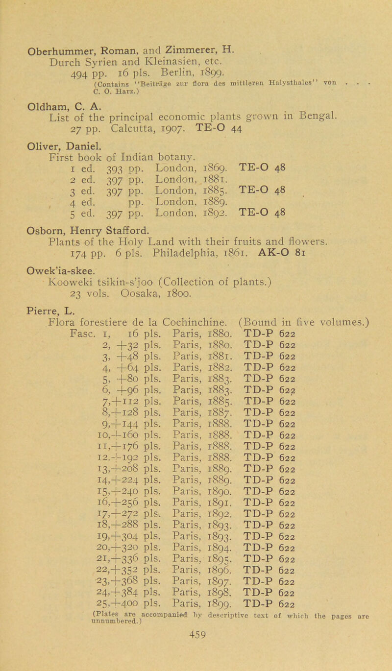 Oberhummer, Roman, and Zimmerer, H. Durch Syrien and Kleinasien, etc. 494 pp. 16 pis. Berlin, 1899. (Contains “Beitriige zur flora des mittleren Halysthales” von C. 0. Harz.) Oldham, C. A. List of the principal economic plants grown in Bengal. 27 pp. Calcutta, 1907. TE-O 44 Oliver, Daniel. First book of Indian botany. 1 ed. 393 pp. London, 1869. TE-O 48 2 ed. 397 pp. London, 1881. 3 ed. 397 pp. London, 1885. TE-O 48 4 ed. pp. London, 1889. 5 ed. 397 pp. London, 1892. TE-O 48 Osborn, Henry Stafford. Plants of the Holy Land with their fruits and flowers. 174 pp. 6 pis. Philadelphia, 1861. AK-O 81 Owek’ia-skee. Kooweki tsikin-s’joo (Collection of plants.) 23 vols. Oosaka, 1800. Pierre, L. Flora forestiere de la Cochinchine. (Bound in five volumes.) Fasc. 1, 16 pis. Paris, 2, -f~32 pis. Paris, 3, —(-48 pis. Paris, 4, -j-64 pis. Paris, 5, -j-80 pis. Paris, 6, +96 pis. Paris, 7, +112 pis. Paris, 8,4-128 pis. Paris, 9,-\-144 pis. Paris, 10, -Ui6o pis. Paris, 11, -4-176 pis. Paris, 12, -1-192 pis. Paris, 13.4- 208 pis. Paris, i4,-j-224 pis. Paris, 15.4- 240 pis. Paris, 16.4- 256 pis. Paris, 17.4- 272 pis. Paris, 18.4- 288 pis, Paris, I9»+3°4 pis. Paris, 20.4- 320 pis. Paris, 2I>+336 pis. Paris, 22.4- 352 pis. Paris, 23.4- 368 pis. Paris, 24.4- 384 pis. Paris, 25.4- 400 pis. Paris, (Plates are accompanied by unnumbered.) 1880. TD-P 622 1880. TD-P 622 1881. TD-P 622 1882. TD-P 622 1883. TD-P 622 1883. TD-P 622 1885. TD-P 622 1887. TD-P 622 1888. TD-P 622 1888. TD-P 622 1888. TD-P 622 1888. TD-P 622 1889. TD-P 622 1889. TD-P 622 1890. TD-P 622 1891. TD-P 622 1892. TD-P 622 1893- TD-P 622 1893. TD-P 622 1894. TD-P 622 1895. TD-P 622 1896. TD-P 622 IS97. TD-P 622 1898. TD-P 622 1899. TD-P 622 descriptive text of which the pages