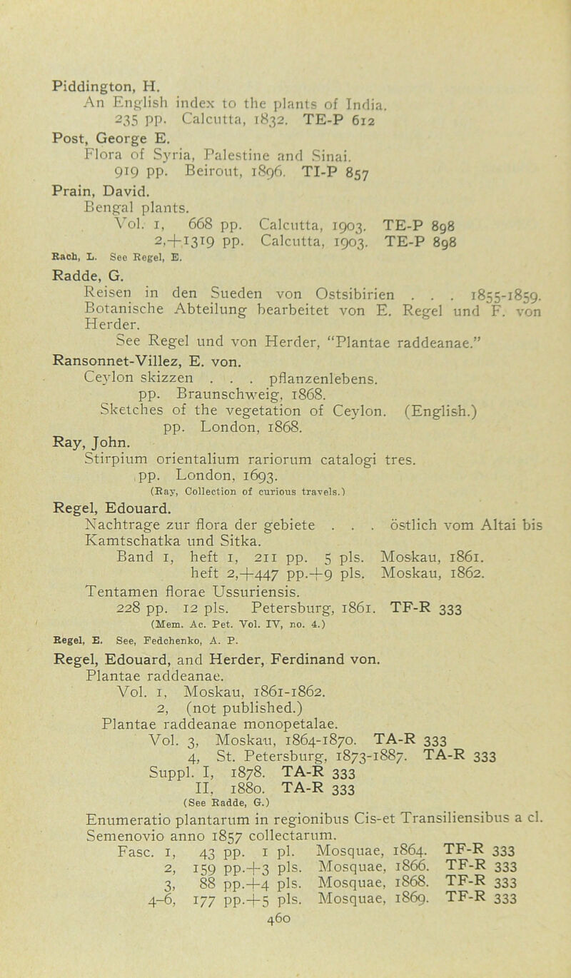 Piddington, H. An English index to the plants of India. 235 PP- Calcutta, 1832. TE-P 612 Post, George E. Flora of Syria, Palestine and Sinai. 919 pp. Beirout, 1896. TI-P 857 Prain, David. Bengal plants. Vol. 1, 668 pp. Calcutta, 1903. TE-P 898 2>+I3T9 PP- Calcutta, 1903. TE-P 898 Each, L. See Kegel, E. Radde, G. Reisen in den Sueden von Ostsibirien . . . 1855-1859. Botanische Abteilung bearbeitet von E. Regel und F. von Herder. See Regel und von Herder, “Plantae raddeanae.” Ransonnet-Villez, E. von. Ceylon skizzen . . . pflanzenlebens. pp. Braunschweig, 1868. Sketches of the vegetation of Ceylon. (English.) pp. London, 1868. Ray, John. Stirpium orientalium rariorum catalogi tres. pp. London, 1693. (Ray, Collection of curious travels.) Regel, Edouard. Nachtrage zur flora der gebiete . . . ostlich vom Altai bis Kamtschatka und Sitka. Band 1, heft 1, 211 pp. 5 pis. Moskau, 1861. heft 2,+447 pp.-f9 pis. Moskau, 1862. Tentamen florae Ussuriensis. 228 pp. 12 pis. Petersburg, 1861. TF-R 333 (Mem. Ac. Pet. Vol. IV, no. 4.) Regel, E. See, Fedchenko, A. P. Regel, Edouard, and Herder, Ferdinand von. Plantae raddeanae. Vol. i, Moskau, 1861-1862. 2, (not published.) Plantae raddeanae monopetalae. Vol. 3, Moskau, 1864-1870. TA-R 333 4, St. Petersburg, 1873-1887. TA-R 333 Suppl. I, 1878. TA-R 333 II, 1880. TA-R 333 (See Radde, G.) Enumeratio plantarum in regionibus Cis-et Transiliensibus a cl. Semenovio anno 1857 collectarum. Fasc. 1, 43 pp. 1 pi. Mosquae, 1864. TF-R 333 2, 159 pp.+3 pis. Mosquae, 1866. TF-R 333 3, 88 pp.4-4 pis. Mosquae, 1868. TF-R 333 4-6, 177 pp.+5 pis. Mosquae, 1869. TF-R 333