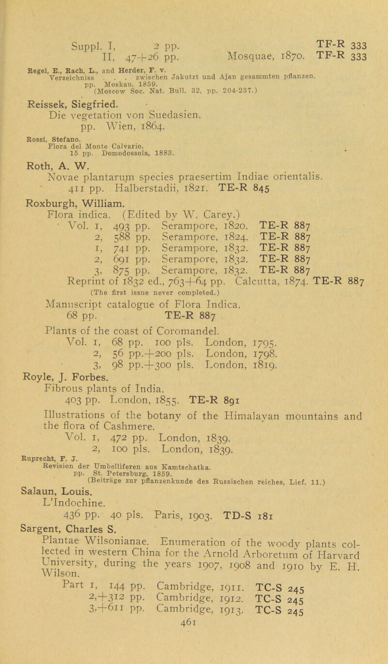 TF-R 333 Mosquae, 1870. TF-R 333 Suppl. I, 2 pp. II. 47+26 PP- Regel, E.f Each, L., and Herder, F. v. Verzeichniss . . zwischen Jakutzt und Ajan gesammten pflnnzen. pp. MoBkan, 1859. (Moscow Soc. Nat. Bull. 32, pp. 204-237.) Reissek, Siegfried. Die vegetation von Suedasien. pp. Wien, 1864. Rossi, Stefano. Flora del Monte Calvario. 15 pp. Domodossola, 1883. Roth, A. W. Novae plantarum species praesertim Indiae orientalis. 411 pp. Halberstadii, 1821. TE-R 845 Roxburgh, William. Flora indica. (Edited by W. Carey.) Vol. 1, 493 pp. Serampore, 1820. TE-R 887 2, 588 pp. Serampore, 1824. TE-R 887 1, 741 pp. Serampore, 1832. TE-R 887 2, 691 pp. Serampore, 1832. TE-R 887 3, 875 pp. Serampore, 1832. TE-R 887 Reprint of 1832 ed., 763+64 pp. Calcutta, 1874. TE-R 887 (The first issue never completed.) Manuscript catalogue of Flora Indica. 68 pp. TE-R 887 Plants of the coast of Coromandel. Vol. 1, 68 pp. 100 pis. London, 1795. 2, 56 pp.+200 pis. London, 1798. 3, 98 pp.4-300 pis. London, 1819. Royle, J. Forbes. Fibrous plants of India. 403 pp. London, 1855. TE-R 891 Illustrations of the botany of the Plimalavan mountains and the flora of Cashmere. Vol. 1, 472 pp. London, 1839. 2, 100 pis. London, 1839. Ruprecht, F. J. Revision der Umbelliferen aus Kamtschatka. pp. St. Petersburg, 1859. (Beitrage zur pflanzenkunde des Russischen reiches, Lief. 11.) Salaun, Louis. L’lndochine. 436 pp. 40 pis. Paris, 1903. TD-S 181 Sargent, Charles S. Plantae Wilsonianae. Enumeration of the woody plants col- lected in western China for the Arnold Arboretum of Harvard University, during the years 1907, 1908 and 1910 by E H Wilson. ' J Part 1, 144 pp. Cambridge, 1911. TC-S 245 2, +312 pp. Cambridge, 1912. TC-S 245 3, +611 pp. Cambridge, 1913. TC-S 245