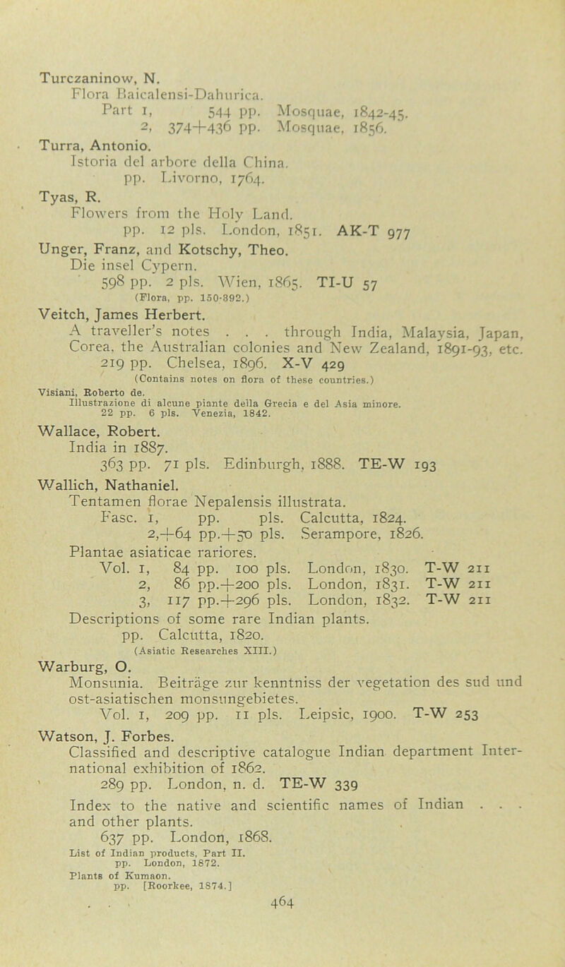 Turczaninow, N. Flora Baicalensi-Dahurica. Part i, 544 pp. Mosquae, 1842-45. 2« 374+436 pp. Mosquae, 1856. Turra, Antonio. Istoria del arbore della China, pp. Livorno, 1764. Tyas, R. Flowers from the Holy Land. pp. 12 pis. London, 1851. AK-T 977 Unger, Franz, and Kotschy, Theo. Die insel Cypern. 598 pp. 2 pis. Wien, 1865. TI-U 57 (Flora, pp. 150-392.) Veitch, James Herbert. A traveller’s notes . . . through India, Malaysia, Japan, Corea, the Australian colonies and New Zealand, 1891-93, etc. 219 pp. Chelsea, 1896. X-V 429 (Contains notes on flora of these countries.) Visiani, Roherto de. Illustrazione di alcune piante della Grecia e del .Asia minore. 22 pp. 6 pis. Venezia, 1842. Wallace, Robert. India in 1887. 363 PP- 71 pis. Edinburgh, 1888. TE-W 193 Wallich, Nathaniel. Tentamen florae Nepalensis illustrata. Ease. 1, pp. pis. Calcutta, 1824. 2,4-64 PP.+30 pis. Serampore, 1826. Plantae asiaticae rariores. Yol. 1, 84 pp. 100 pis. London, 1830. T-W 211 2, 86 pp.+200 pis. London, 1831. T-W 211 3, 117 pp.4-296 pis. London, 1832. T-W 211 Descriptions of some rare Indian plants. pp. Calcutta, 1820. (Asiatic Researches XIII.) Warburg, O. Monsunia. Beitrage zur kenntniss der vegetation des sud und ost-asiatischen monsungebietes. Vol. 1, 209 pp. 11 pis. Leipsic, 1900. T-W 253 Watson, J. Forbes. Classified and descriptive catalogue Indian department Inter- national exhibition of 1862. 289 pp. London, n. d. TE-W 339 Index to the native and scientific names of Indian . . . and other plants. 637 pp. London, 1868. List of Indian products, Part II. pp. London, 1872. Plants of Kumaon. pp. [Roorkee, 1S74.]