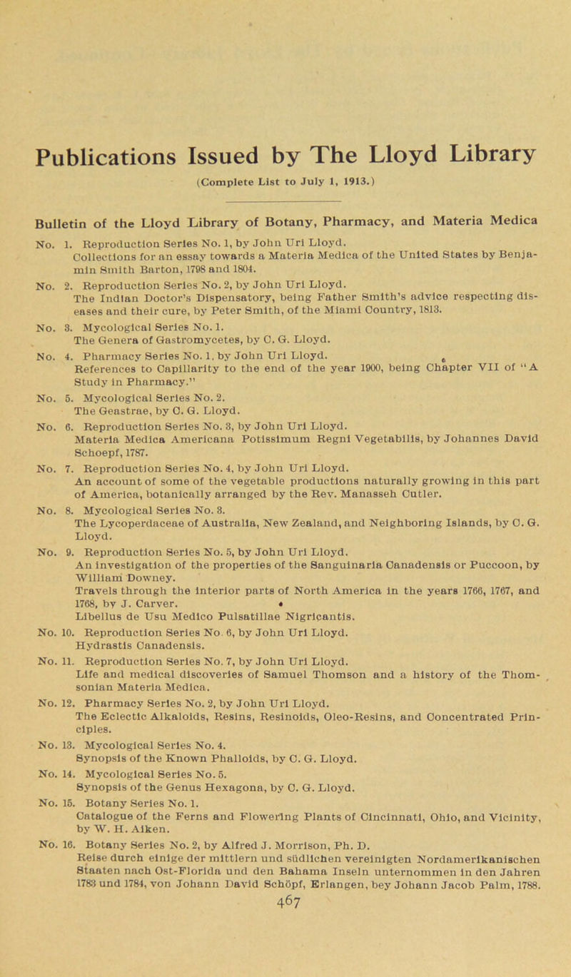Publications Issued by The Lloyd Library (Complete List to July 1, 1913.) Bulletin of the Lloyd Library of Botany, Pharmacy, and Materia Medica No. 1. Reproduction Series No. 1, by John Uri Lloyd. Collections for an essay towards a Materia Medica of the United States by Benja- min Smith Barton, 1798 and 1804. No. 2. Reproduction Series No. 2, by John Url Lloyd. The Indian Doctor’s Dispensatory, being Father Smith’s advice respecting dis- eases and their cure, by Peter Smith, of the Miami Country, 1813. No. 3. Mycological Series No. 1. The Genera of Gastromycetes, by O. G. Lloyd. No. 4. Pharmacy Series No. 1. by John Uri Lloyd. 6 References to Capillarity to the end of the year 1900, being Chapter VII of “A Study in Pharmacy.” No. 5. Mycological Series No. 2. The Geastrae, by C. G. Lloyd. No. 6. Reproduction Series No. 3, by John Uri Lloyd. Materia Medica Americana Potissimum Regni Vegetabilis, by Johannes David Schoepf, 1787. No. 7. Reproduction Series No. 4, by John Uri Lloyd. An account of some of the vegetable productions naturally growing in this part of America, botanically arranged by the Rev. Manasseh Cutler. No. 8. Mycological Series No. 3. The Lycoperdaceae of Australia, New Zealand, and Neighboring Islands, by O. G. Lloyd. No. 9. Reproduction Series No. 5, by John Uri Lloyd. An investigation of the properties of the Sanguinaria Canadensis or Puccoon, by William Downey. Travels through the interior parts of North America in the years 1766, 1767, and 1768, by J. Carver. • Libellus de Usu Medico Pulsatillae Nigricantis. No. 10. Reproduction Series No, 6, by John Uri Lloyd. Hydrastis Canadensis. No. 11. Reproduction Series No. 7, by John Uri Lloyd. Life and medical discoveries of Samuel Thomson and a history of the Thom- sonian Materia Medica. No. 12. Pharmacy Series No. 2, by John Uri Lloyd. The Eclectic Alkaloids, Resins, Resinoids, Oleo-Resins, and Concentrated Prin- ciples. No. 13. Mycological Series No. 4. Synopsis of the Known Phalloids, by C. G. Lloyd. No. 14. MjTcological Series No. 5. Synopsis of the Genus Hexagona, by 0. G. Lloyd. No. 15. Botany Series No. 1. Catalogue of the Ferns and Flowering Plants of Cincinnati, Ohio, and Vicinity, by W. H. Aiken. No. 16. Botany Series No. 2, by Alfred J. Morrison, Ph. D. Reise durch einige der mittlern und siidlichen vereinigten Nordamerlkanischen Staaten nach Ost-Florida und den Bahama Inseln unternommen in den Jahren 1783 und 1784, von Johann David Schopf, Erlangen, bey Johann Jacob Palm, 1788.
