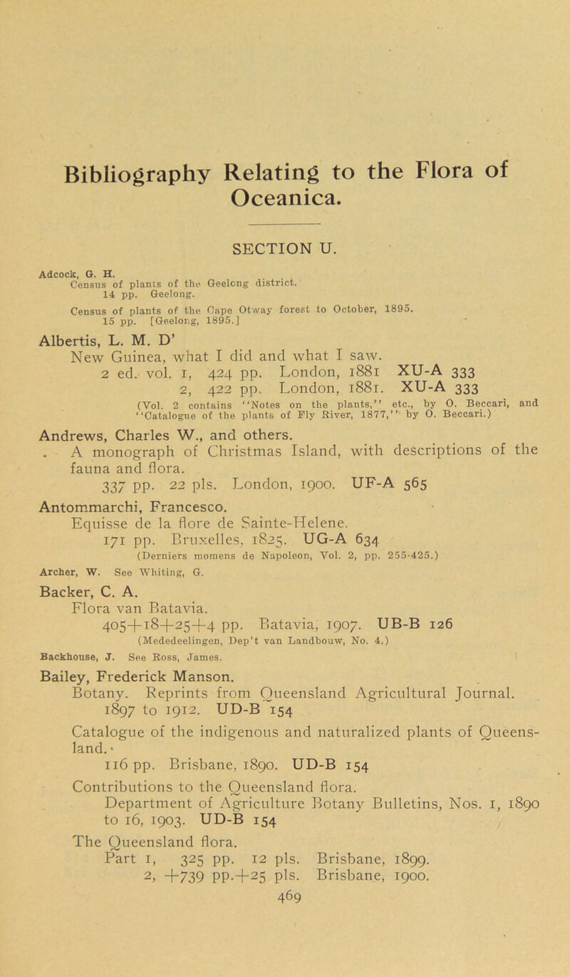 Bibliography Relating to the Flora of Oceanica. SECTION U. Adcock, G. H. . Census of plants of tile Geelong- district. 14 pp. Geelong. Census of plants of the Cape Otway forest to October, 1895. 15 pp. [Geelong, 1895.] Albertis, L. M. D’ New Guinea, what I did and what I saw. 2 ed. vol. i, 424 pp. London, 1881 XU-A 333 2, 422 pp. London, 1881. XU-A 333 (Vol. 2 contains “Notes on the plants,’’ etc., by 0. Beccari, and “Catalogue of the plants of Ply River, 1877,’’ by 0. Beccari.) Andrews, Charles W., and others. A monograph of Christmas Island, with descriptions of the fauna and flora. 337 PP- 22 pis. London, 1900. UF-A 565 Antommarchi, Francesco. Equisse de la flore de Sainte-Helene. 171 pp. Bruxelles, 1825. UG-A 634 (Derniers moraens de Napoleon, Vol. 2, pp. 255-425.) Archer, W. See Whiting, G. Backer, C. A. Flora van Batavia. 405+18+25+4 pp. Batavia, 1907. UB-B 126 (Mededeelingen, Dep’t van Laudbouw, No. 4.) Backhouse, J. See Ross, James. Bailey, Frederick Manson. Botany. Reprints from Queensland Agricultural Journal. 1897 to 1912. UD-B 154 Catalogue of the indigenous and naturalized plants of Queens- land. • 116 pp. Brisbane, 1890. UD-B 154 Contributions to the Queensland flora. Department of Agriculture Botany Bulletins, Nos. I, 1890 to 16, 1903. UD-B 154 The Queensland flora. Part 1, 325 pp. 12 pis. Brisbane, 1899. 2, +739 PP-+25 pis- Brisbane, 1900.